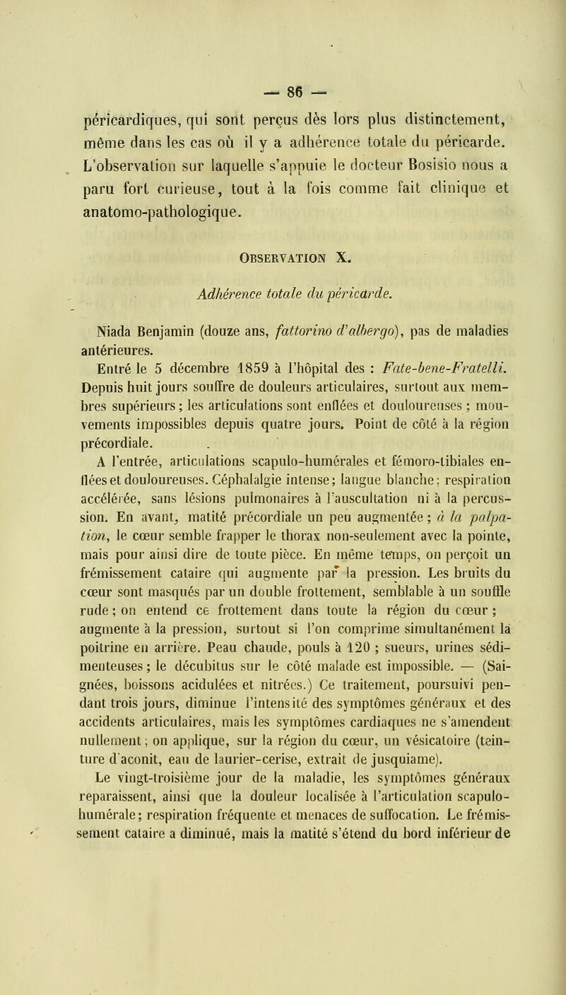 péricardiques, qui sont perçus dès lors plus distinctement, même dans les cas où il y a adhérence totale du péricarde. L'observation sur laquelle s'appuie le docteur Bosisio nous a paru fort curieuse, tout à la fois comme fait clinique et anatomo-pathologique. Observation X. Adhérence totale du péricarde. Niada Benjamin (douze ans, fattorino d'albergo), pas de maladies antérieures. Entré le 5 décembre 1859 à l'hôpital des : Fate-bene-Fratelli. Depuis huit jours souffre de douleurs articulaires, surtout aux mem- bres supérieurs ; les articulations sont enflées et douloureuses ; mou- vements impossibles depuis quatre jours. Point de côté à la région précordiale. A l'entrée, articulations scapulo-humérales et fémoro-tibiales en- flées et douloureuses. Céphalalgie intense; langue blanche; respiration accélérée, sans lésions pulmonaires à l'auscultation ni à la percus- sion. En avant, matité précordiale un peu augmentée ; à la palpa- tion, le cœur semble frapper le thorax non-seulement avec la pointe, mais pour ainsi dire de toute pièce. En même temps, on perçoit un frémissement cataire qui augmente par la pression. Les bruits du cœur sont masqués par un double frottement, semblable à un souffle rude ; on entend ce frottement dans toute la région du cœur ; augmente à la pression, surtout si l'on comprime simultanément la poitrine en arrière. Peau chaude, pouls à 120 ; sueurs, urines sédi- menteuses ; le décubitus sur le côté malade est impossible. — (Sai- gnées, boissons acidulées et nitrées.) Ce traitement, poursuivi pen- dant trois jours, diminue l'intensité des symptômes généraux et des accidents articulaires, mais les symptômes cardiaques ne s'amendent nullement ; on applique, sur la région du cœur, un vésicaloire (tein- ture d'aconit, eau de laurier-cerise, extrait de jusquiame). Le vingt-troisième jour de la maladie, les symptômes généraux reparaissent, ainsi que la douleur localisée à l'articulation scapulo- humérale; respiration fréquente et menaces de suffocation. Le frémis- sement cataire a diminué, mais la matité s'étend du bord inférieur de