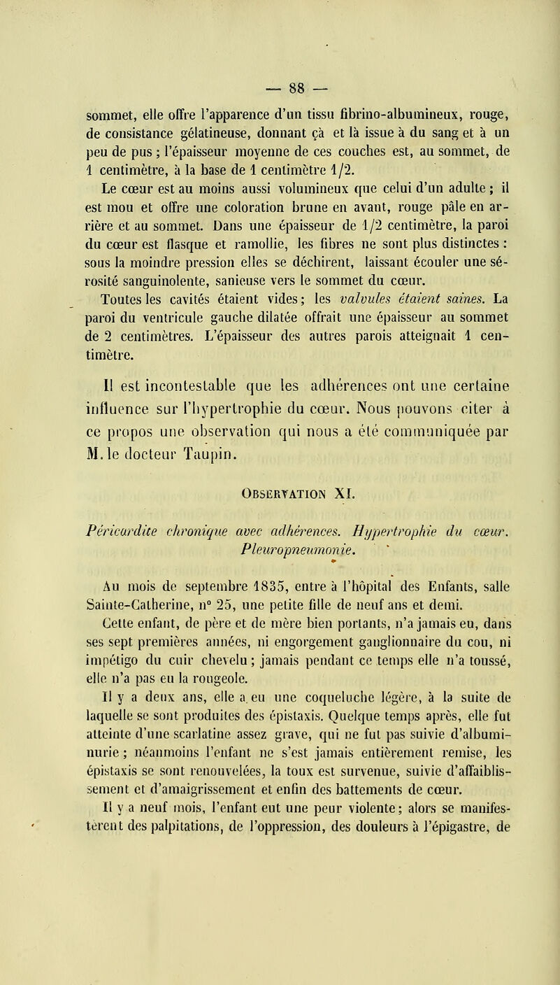 sommet, elle offre l'apparence d'un tissu fibrino-albumineux, rouge, de consistance gélatineuse, donnant çà et là issue à du sang et à un peu de pus ; l'épaisseur moyenne de ces couches est, au sommet, de 1 centimètre, à la base de 1 centimètre 1/2. Le cœur est au moins aussi volumineux que celui d'un adulte ; il est mou et offre une coloration brune en avant, rouge pâle en ar- rière et au sommet. Dans une épaisseur de 1/2 centimètre, la paroi du cœur est flasque et ramollie, les fibres ne sont plus distinctes : sous la moindre pression elles se déchirent, laissant écouler une sé- rosité sanguinolente, sanieuse vers le sommet du cœur. Toutes les cavités étaient vides ; les valvules étaient saines. La paroi du ventricule gauche dilatée offrait une épaisseur au sommet de 2 centimètres. L'épaisseur des autres parois atteignait 1 cen- timètre. Il est incontestable que les adhérences ont une certaine influence sur l'hypertrophie du cœur. Nous pouvons citer à ce propos une observation qui nous a été communiquée par M. le docteur Taupin. Observation XL Péricurdite chronique avec adhérences. Hypertrophie du cœur. Pleur opneumonie. Au mois de septembre 1835, entre à l'hôpital des Enfants, salle Sainte-Catherine, n° 25, une petite fille de neuf ans et demi. Cette enfant, de père et de mère bien portants, n'a jamais eu, dans ses sept premières années, ni engorgement ganglionnaire du cou, ni impétigo du cuir chevelu ; jamais pendant ce temps elle n'a toussé, elle n'a pas eu la rougeole. Il y a deux ans, elle a. eu une coqueluche légère, à la suite de laquelle se sont produites des épislaxis. Quelque temps après, elle fut atteinte d'une scarlatine assez grave, qui ne fut pas suivie d'albumi- nurie ; néanmoins l'enfant ne s'est jamais entièrement remise, les épistaxis se sont renouvelées, la toux est survenue, suivie d'affaiblis- sement et d'amaigrissement et enfin des battements de cœur. Il y a neuf mois, l'enfant eut une peur violente; alors se manifes- tèrent des palpitations, de l'oppression, des douleurs à l'épigastre, de