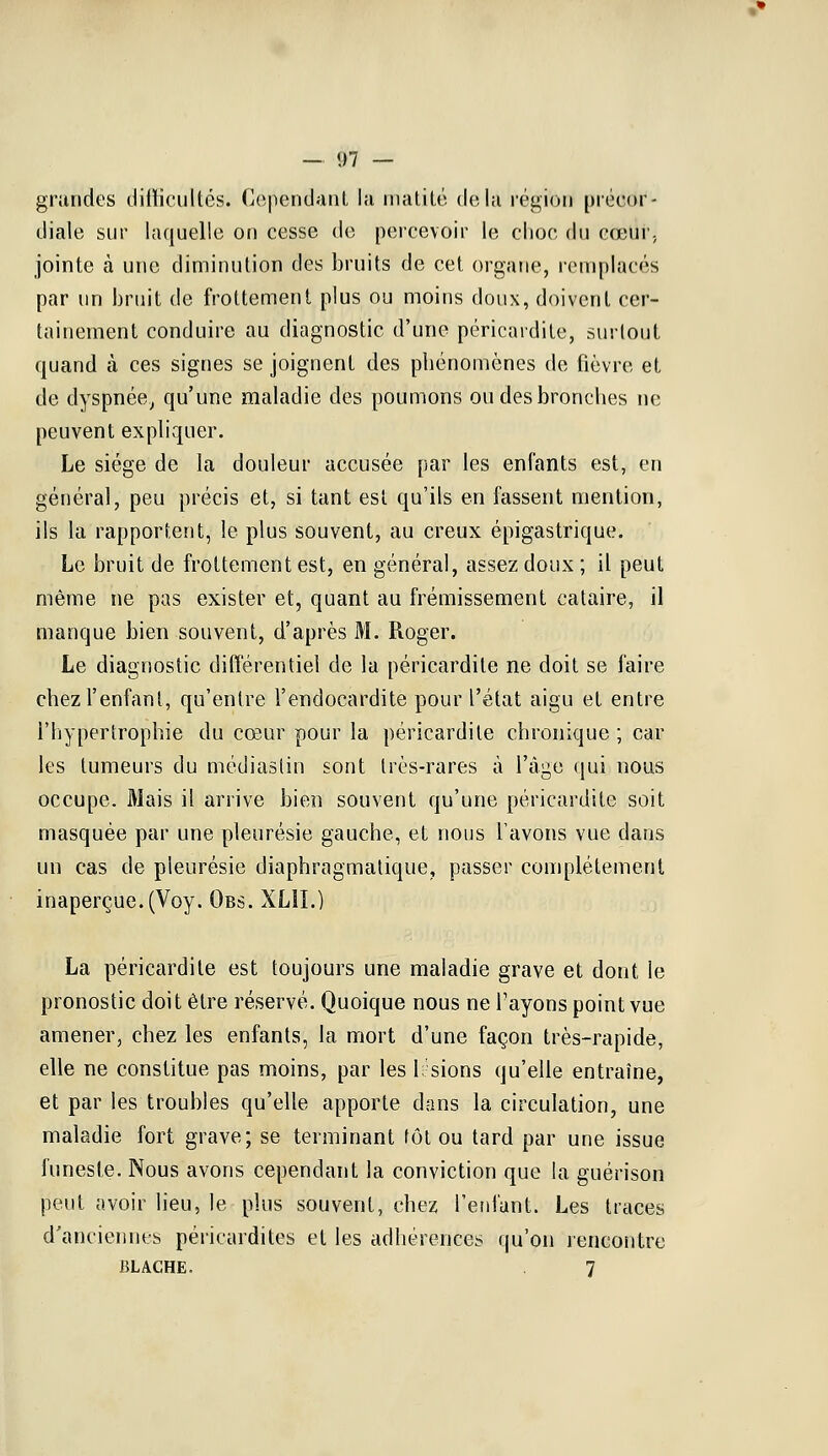 — #7 — grandes difficultés. Cependant la matité delà région préoctf- diale sur laquelle on cesse de percevoir le choc du cœur, jointe à une diminution des bruits de cet organe, remplacés par un bruit de frottement plus ou moins doux, doivent cer- tainement conduire au diagnostic d'une péricardite, surtout quand à ces signes se joignent des phénomènes de fièvre et de dyspnée, qu'une maladie des poumons ou des bronches ne peuvent expliquer. Le siège de la douleur accusée par les enfants est, en général, peu précis et, si tant est qu'ils en fassent mention, ils la rapportent, le plus souvent, au creux épigastrique. Le bruit de frottement est, en général, assez doux ; il peut même ne pas exister et, quant au frémissement cataire, il manque bien souvent, d'après M. Roger. Le diagnostic différentiel de la péricardite ne doit se faire chez l'enfant, qu'entre l'endocardite pour l'état aigu et entre l'hypertrophie du cœur pour la péricardite chronique ; car les tumeurs du médiaslin sont très-rares à l'âge qui nous occupe. Mais il arrive bien souvent qu'une péricardite soit masquée par une pleurésie gauche, et nous l'avons vue dans un cas de pleurésie diaphragmatique, passer complètement inaperçue.(Voy. Obs. XLII.) La péricardite est toujours une maladie grave et dont ie pronostic doit être réservé. Quoique nous ne l'ayons point vue amener, chez les enfants, la mort d'une façon très-rapide, elle ne constitue pas moins, par les Usions qu'elle entraîne, et par les troubles qu'elle apporte dans la circulation, une maladie fort grave; se terminant tôt ou tard par une issue funeste. Nous avons cependant la conviction que la guérison peut avoir lieu, le plus souvent, chez l'enfant. Les traces d'anciennes péricardites et les adhérences qu'on rencontre