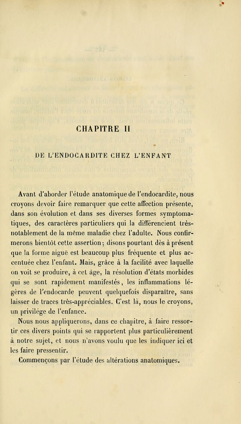 DE ^ENDOCARDITE CHEZ L'ENFANT Avant d'aborder l'étude anatomiquede l'endocardite, nous croyons devoir faire remarquer que cette affection présente, dans son évolution et dans ses diverses formes symploma- tiques, des caractères particuliers qui la différencient très- notablement de la même maladie chez l'adulte. Nous confir- merons bientôt cette assertion-, disons pourtant dès à présent que la forme aiguë est beaucoup plus fréquente et plus ac- centuée chez l'enfant. Mais, grâce à la facilité avec laquelle on voit se produire, à cet âge, la résolution d'états morbides qui se sont rapidement manifestés, les inflammations lé- gères de l'endocarde peuvent quelquefois disparaître, sans laisser de traces très-appréciables. C'est là, nous le croyons, un privilège de l'enfance. Nous nous appliquerons, dans ce chapitre, à faire ressor- tir ces divers points qui se rapportent plus particulièrement à notre sujet, et nous n'avons voulu que les indiquer ici et les faire pressentir. Commençons par l'étude des altérations anatomiques.