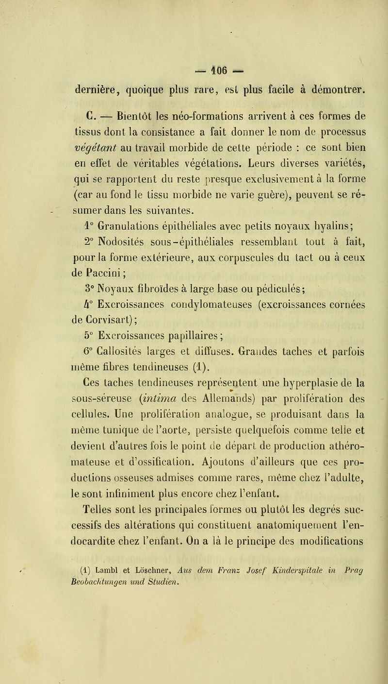 dernière, quoique plus rare, est plus facile à démontrer. C. — Bientôt les néo-formations arrivent à ces formes de tissus dont la consistance a fait donner le nom de processus végétant au travail morbide de cette période : ce sont bien en effet de véritables végétations. Leurs diverses variétés, qui se rapportent du reste presque exclusivement à la forme (car au fond le tissu morbide ne varie guère), peuvent se ré- sumer dans les suivantes. 1° Granulations épithéliales avec petits noyaux hyalins; 2° Nodosités sous-épithéliales ressemblant tout à fait, pour la forme extérieure, aux corpuscules du tact ou à ceux de Paccini ; 3° Noyaux fîbroïdes à large base ou pédicules; h° Excroissances condylomateuses (excroissances cornées de Corvisart) ; 5° Excroissances papillaires ; 6° Callosités larges et diffuses. Grandes taches et parfois même fibres tendineuses (1). Ces taches tendineuses représentent une hyperplasie de la sous-séreuse (intima des Allemands) par prolifération des cellules. Une prolifération analogue, se produisant dans la même tunique de l'aorte, persiste quelquefois comme telie et devient d'autres fois le point de départ de production athéro- mateuse et d'ossification. Ajoutons d'ailleurs que ces pro- ductions osseuses admises comme rares, même chez l'adulte, le sont infiniment plus encore chez l'enfant. Telles sont les principales formes ou plutôt les degrés suc- cessifs des altérations qui constituent anatomiquement l'en- docardite chez l'enfant. On a là le principe des modifications (1) Lambl et Loschner, Aus dem Franz Josef Kinderspitale in Prag Beobaddungen und Studien.
