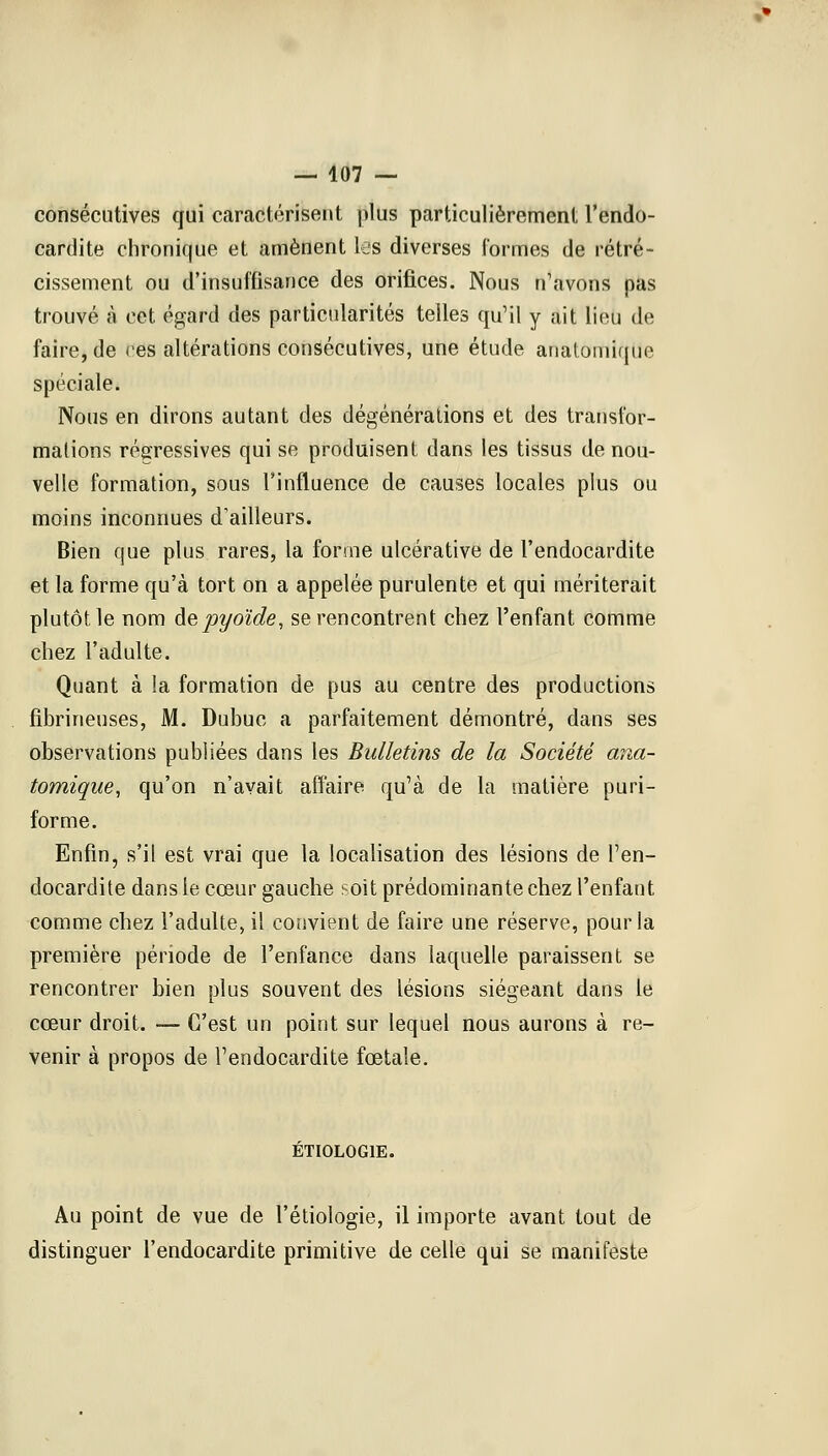 consécutives qui caractérisent plus particulièrement l'endo- cardite chronique et amènent les diverses formes de rétré- cissement ou d'insuffisance des orifices. Nous n'avons pas trouvé à cet égard des particularités telles qu'il y ait lieu de faire, de ces altérations consécutives, une étude anatomique spéciale. Nous en dirons autant des dégénérations et des transfor- mations régressives qui se produisent dans les tissus de nou- velle formation, sous l'influence de causes locales plus ou moins inconnues d'ailleurs. Bien que plus rares, la forme ulcérative de l'endocardite et la forme qu'à tort on a appelée purulente et qui mériterait plutôt le nom depyoïde, se rencontrent chez l'enfant comme chez l'adulte. Quant à la formation de pus au centre des productions fibrineuses, M. Dubuc a parfaitement démontré, dans ses observations publiées dans les Bulletins de la Société ana- tomique, qu'on n'avait affaire qu'à de la matière puri- forme. Enfin, s'il est vrai que la localisation des lésions de l'en- docardite dans le cœur gauche soit prédominante chez l'enfant comme chez l'adulte, il convient de faire une réserve, pour la première période de l'enfance dans laquelle paraissent se rencontrer bien plus souvent des lésions siégeant dans le cœur droit. — C'est un point sur lequel nous aurons à re- venir à propos de l'endocardite fœtale. ETIOLOG1E. Au point de vue de l'étiologie, il importe avant tout de distinguer l'endocardite primitive de celle qui se manifeste