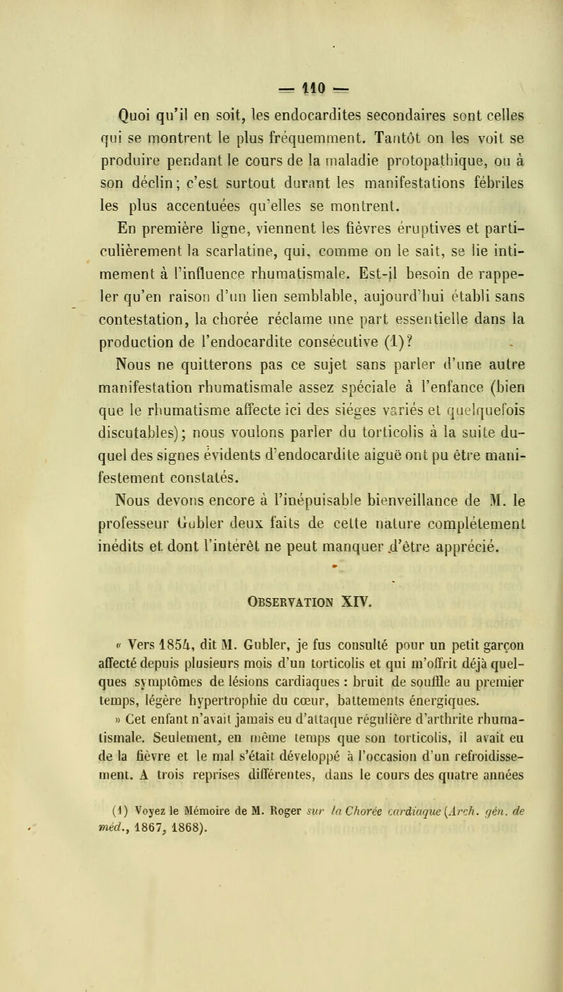 Quoi qu'il en soit, les endocardites secondaires sont celles qui se montrent le plus fréquemment. Tantôt on les voit se produire pendant le cours de la maladie protopathique, ou à son déclin; c'est surtout durant les manifestations fébriles les plus accentuées qu'elles se montrent. En première ligne, viennent les fièvres éruptives et parti- culièrement la scarlatine, qui, comme on le sait, se lie inti- mement à Tinfluence rhumatismale. Est-il besoin de rappe- ler qu'en raison d'un lien semblable, aujourd'hui établi sans contestation, la chorée réclame une part essentielle dans la production de l'endocardite consécutive (1)? Nous ne quitterons pas ce sujet sans parler d'une autre manifestation rhumatismale assez spéciale à l'enfance (bien que le rhumatisme affecte ici des sièges variés et quelquefois discutables); nous voulons parler du torticolis à la suite du- quel des signes évidents d'endocardite aiguë ont pu être mani- festement constatés. Nous devons encore à l'inépuisable bienveillance de M. le professeur Lrubler deux faits de cette nature complètement inédits et dont l'intérêt ne peut manquer .d'être apprécié. Observation XIV. c Vers 1854, dit M. Gubler, je fus consulté pour un petit garçon affecté depuis plusieurs mois d'un torticolis et qui m'offrit déjà quel- ques symptômes de lésions cardiaques : bruit de souffle au premier temps, légère hypertrophie du cœur, battements énergiques. » Cet enfant n'avait jamais eu d'attaque régulière d'arthrite rhuma- tismale. Seulement, eu même temps que son torticolis, il avait eu de la fièvre et le mal s'était développé à l'occasion d'un refroidisse- ment. A trois reprises différentes, dans le cours des quatre années (1) Voyez le Mémoire de M. Roger sur la Chorée cardiaque (Arck. gèn. de méd., 1867, 1868).