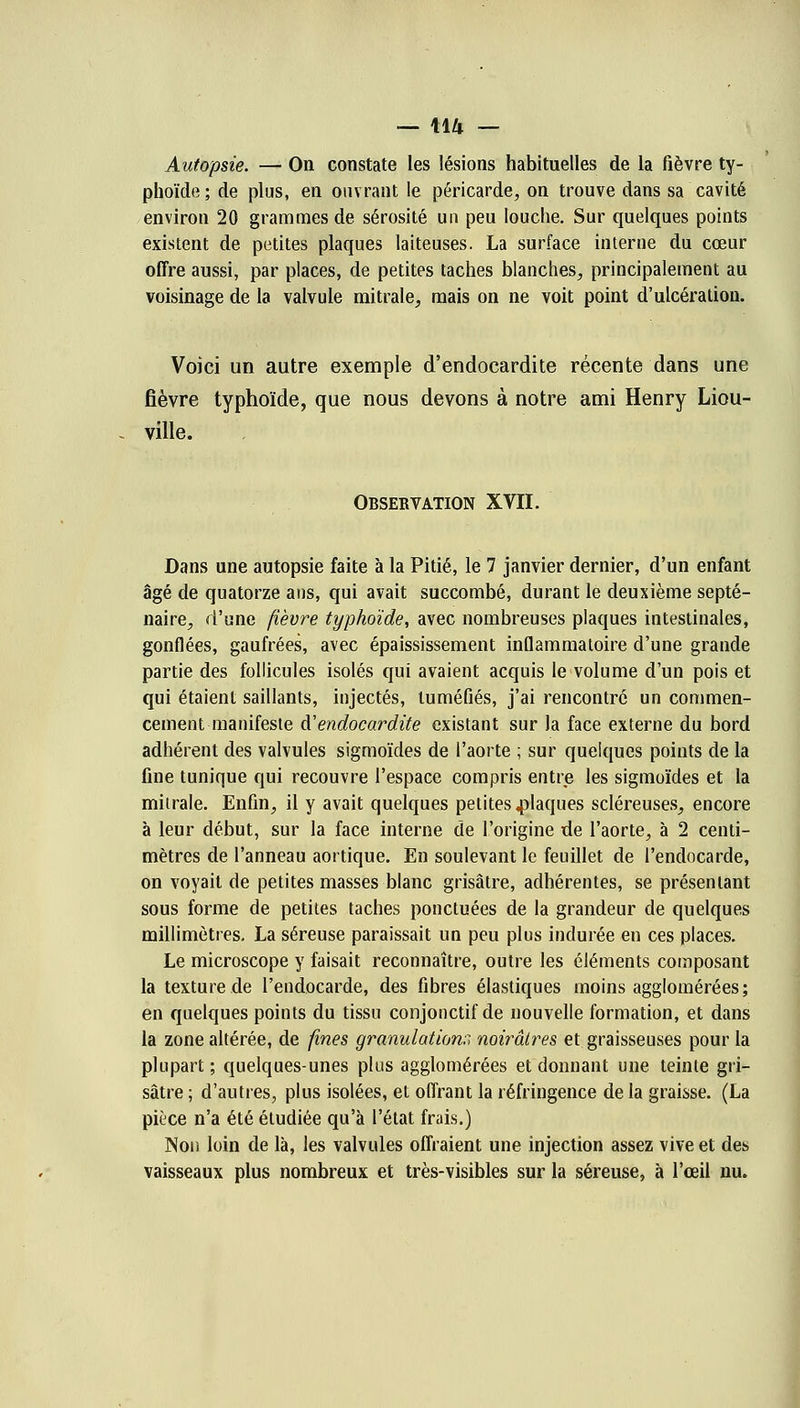 Autopsie. — On constate les lésions habituelles de la fièvre ty- phoïde; de plus, en ouvrant le péricarde, on trouve dans sa cavité environ 20 grammes de sérosité un peu louche. Sur quelques points existent de petites plaques laiteuses. La surface interne du cœur offre aussi, par places, de petites taches blanches, principalement au voisinage de la valvule mitrale, mais on ne voit point d'ulcération. Voici un autre exemple d'endocardite récente dans une fièvre typhoïde, que nous devons à notre ami Henry Liou- ville. Observation XVII. Dans une autopsie faite à la Pitié, le 7 janvier dernier, d'un enfant âgé de quatorze ans, qui avait succombé, durant le deuxième septé- naire, d'une fièvre typhoïde, avec nombreuses plaques intestinales, gonflées, gaufrées, avec épaississement inflammatoire d'une grande partie des follicules isolés qui avaient acquis le volume d'un pois et qui étaient saillants, injectés, tuméfiés, j'ai rencontré un commen- cement manifeste &' endocardite existant sur la face externe du bord adhérent des valvules sigmoïdes de l'aorte ; sur quelques points de la fine tunique qui recouvre l'espace compris entre les sigmoïdes et la milrale. Enfin, il y avait quelques petites claques scléreuses, encore à leur début, sur la face interne de l'origine de l'aorte, à 2 centi- mètres de l'anneau aortique. En soulevant le feuillet de l'endocarde, on voyait de petites masses blanc grisâtre, adhérentes, se présentant sous forme de petites taches ponctuées de la grandeur de quelques millimètres. La séreuse paraissait un peu plus indurée en ces places. Le microscope y faisait reconnaître, outre les éléments composant la texture de l'endocarde, des fibres élastiques moins agglomérées; en quelques points du tissu conjonctif de nouvelle formation, et dans la zone altérée, de fines granulations noirâtres et graisseuses pour la plupart; quelques-unes plus agglomérées et donnant une teinte gri- sâtre ; d'autres, plus isolées, et offrant la réfringence de la graisse. (La pièce n'a été étudiée qu'à l'état frais.) Non loin de là, les valvules offraient une injection assez vive et des vaisseaux plus nombreux et très-visibles sur la séreuse, à l'œil nu.