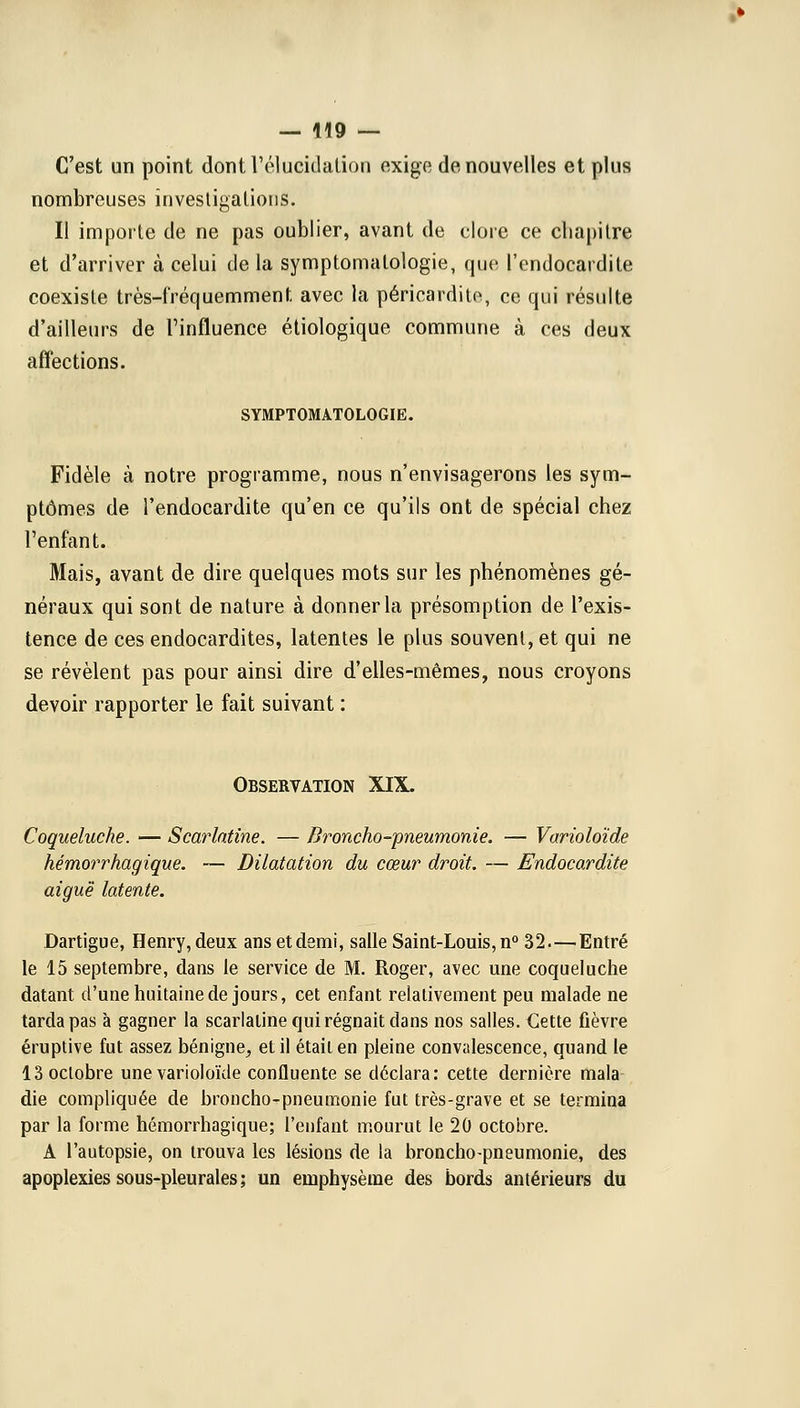 C'est un point dont l'élucidation exige de nouvelles et plus nombreuses investigations. Il importe de ne pas oublier, avant de clore ce chapitre et d'arriver à celui de la symptomatologie, que l'endocardite coexiste très-fréquemment avec la péricardite, ce qui résulte d'ailleurs de l'influence étiologique commune à ces deux affections. SYMPTOMATOLOGIE. Fidèle à notre programme, nous n'envisagerons les sym- ptômes de l'endocardite qu'en ce qu'ils ont de spécial chez l'enfant. Mais, avant de dire quelques mots sur les phénomènes gé- néraux qui sont de nature à donner la présomption de l'exis- tence de ces endocardites, latentes le plus souvent, et qui ne se révèlent pas pour ainsi dire d'elles-mêmes, nous croyons devoir rapporter le fait suivant : Observation XIX. Coqueluche. — Scarlatine. — Broncho-pneumonie. — Varioloïde hémorrhagique. — Dilatation du cœur droit. — Endocardite aiguë latente. Dartigue, Henry, deux ans et demi, salle Saint-Louis, n° 32—Entré le 15 septembre, dans le service de M. Roger, avec une coqueluche datant d'une huitaine de jours, cet enfant relativement peu malade ne tarda pas à gagner la scarlatine qui régnait dans nos salles. Cette fièvre éruptive fut assez bénigne, et il était en pleine convalescence, quand le 13 octobre une varioloïde confluente se déclara: cette dernière mala die compliquée de broncho-pneumonie fut très-grave et se termina par la forme hémorrhagique; l'enfant mourut le 20 octobre. A l'autopsie, on trouva les lésions de la broncho-pneumonie, des apoplexies sous-pleurales ; un emphysème des bords antérieurs du