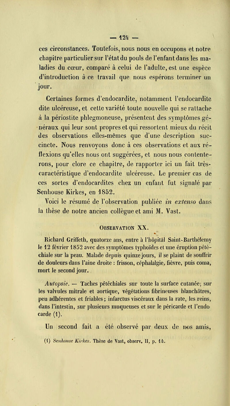 ces circonstances. Toutefois, nous nous en occupons et notre chapitre particulier sur l'état du pouls de l'enfant dans les ma- ladies du cœur, comparé à celui de l'adulte, est une espèce d'introduction à ce travail que nous espérons terminer un jour. Certaines formes d'endocardite, notamment l'endocardite dite ulcéreuse, et cette variété toute nouvelle qui se rattache à la périostite phlegmoneuse, présentent des symptômes gé- néraux qui leur sont propres et qui ressortent mieux du récit des observations elles-mêmes que d'une description suc- cincte. Nous renvoyons donc à ces observations et aux ré- flexions qu'elles nous ont suggérées, et nous nous contente- rons, pour clore ce chapitre, de rapporter ici un fait très- caractéristique d'endocardite ulcéreuse. Le premier cas de ces sortes d'endocardites chez un enfant fut signalé par Senhouse Kirkes, en 1852. Voici le résumé de l'observation publiée in extenso dans la thèse de notre ancien collègue et ami M. Vast. Observation XX. Richard Griffeth, quatorze ans, entre à l'hôpital Saint-Barthélémy le 12 février 1852 avec des symptômes typhoïdes et une éruption pété- chiale sur la peau. Malade depuis quinze jours, il se plaint de souffrir de douleurs dans l'aine droite : frisson, céphalalgie^, fièvre, puis coma, mort le second jour. Autopsie. — Taches pétéchiales sur toute la surface cutanée; sur les valvules mitrale et aortique, végétations fibrineuses blanchâtres, peu adhérentes et friables ; infarctus viscéraux dans la rate, les reins, dans l'intestin, sur plusieurs muqueuses et sur le péricarde et l'endo- carde (1). Un second fait a été observé par deux de im)s amis, (1) Senhouse Kirkes. Thèse de Vast, observ. II, p. 14.