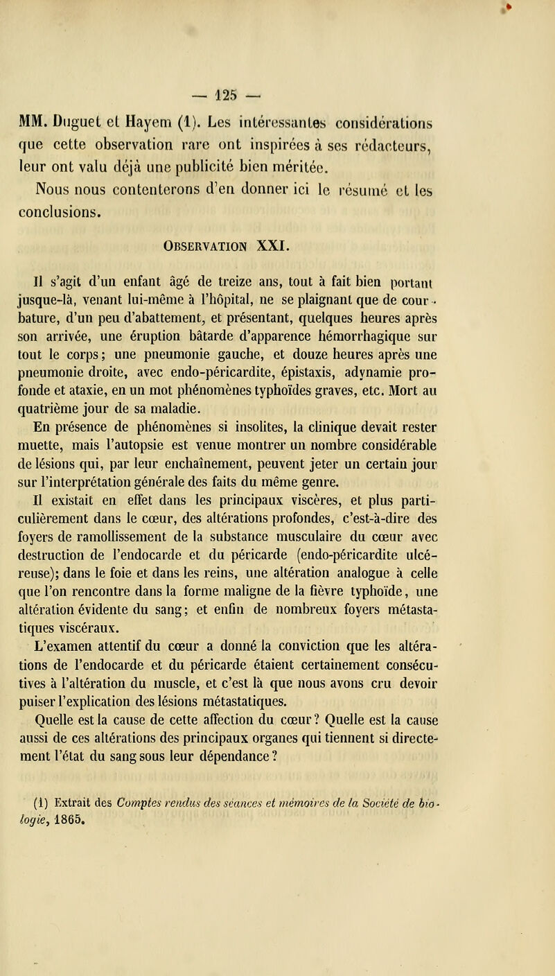 MM. Duguet et Hayem (1). Les intéressantes considérations que cette observation rare ont inspirées à ses rédacteurs, leur ont valu déjà une publicité bien méritée. Nous nous contenterons d'en donner ici le résumé et les conclusions. Observation XXI. Il s'agit d'un enfant âgé de treize ans, tout à fait bien portant jusque-là, venant lui-même à l'hôpital, ne se plaignant que de cour- bature, d'un peu d'abattement, et présentant, quelques heures après son arrivée, une éruption bâtarde d'apparence hémorrhagique sur tout le corps ; une pneumonie gauche, et douze heures après une pneumonie droite, avec endo-péricardite, épistaxis, adynamie pro- fonde et ataxie, en un mot phénomènes typhoïdes graves, etc. Mort au quatrième jour de sa maladie. En présence de phénomènes si insolites, la clinique devait rester muette, mais l'autopsie est venue montrer un nombre considérable de lésions qui, par leur enchaînement, peuvent jeter un certain jour sur l'interprétation générale des faits du même genre. Il existait en effet dans les principaux viscères, et plus parti- culièrement dans le cœur, des altérations profondes, c'est-à-dire des foyers de ramollissement de la substance musculaire du cœur avec destruction de l'endocarde et du péricarde (endo-péricardite ulcé- reuse); dans le foie et dans les reins, une altération analogue à celle que l'on rencontre dans la forme maligne de la fièvre typhoïde, une altération évidente du sang ; et enfin de nombreux foyers métasta- tiques viscéraux. L'examen attentif du cœur a donné la conviction que les altéra- tions de l'endocarde et du péricarde étaient certainement consécu- tives à l'altération du muscle, et c'est là que nous avons cru devoir puiser l'explication des lésions métastatiques. Quelle est la cause de cette affection du cœur ? Quelle est la cause aussi de ces altérations des principaux organes qui tiennent si directe- ment l'état du sang sous leur dépendance ? (1) Extrait des Comptes rendus des séances et mémoires de la Société de bio- logie, 1865.