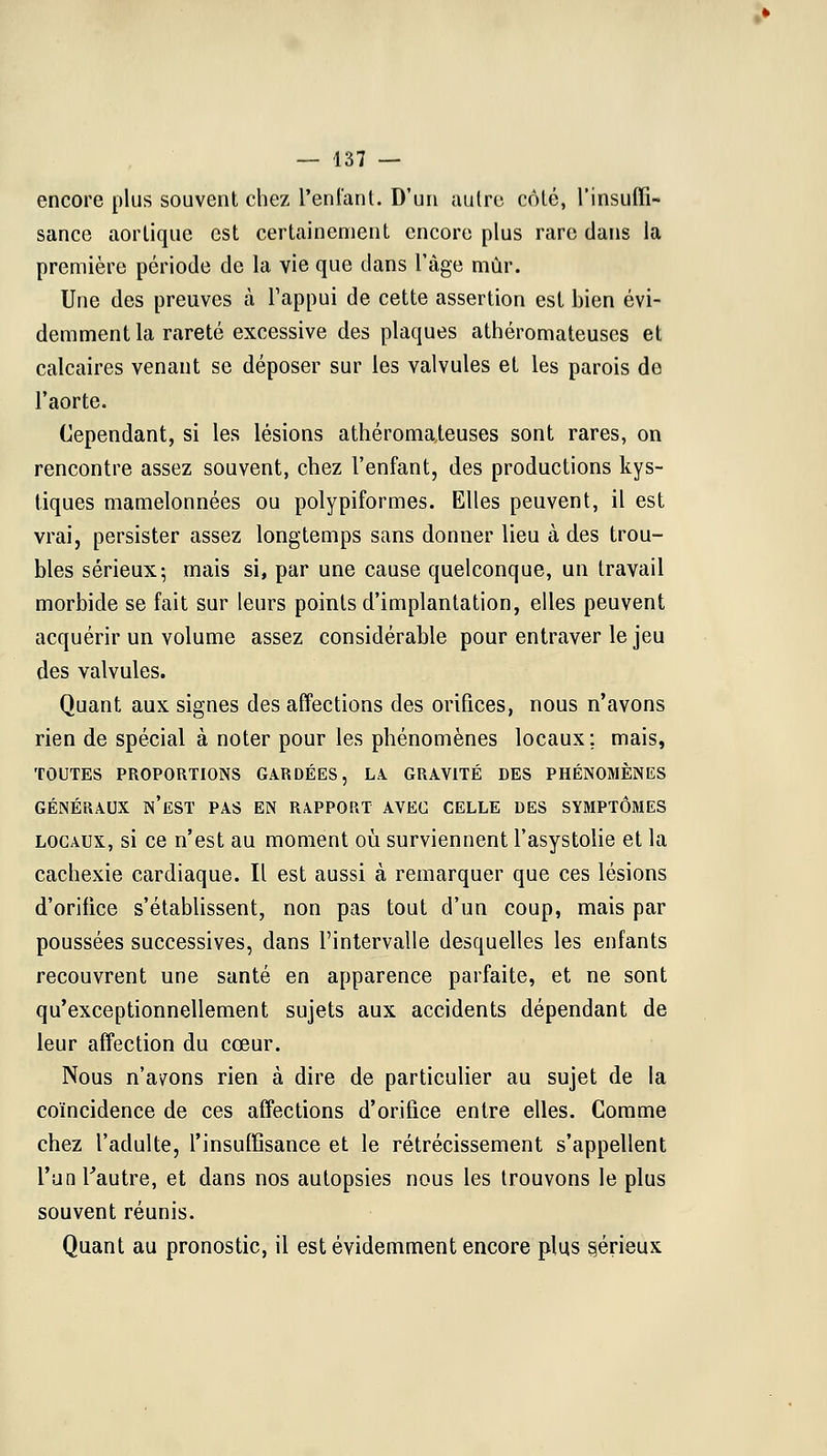 encore plus souvent chez L'enfant. D'un autre côté, l'insuffi- sance aortiquc est certainement encore plus rare dans la première période de la vie que dans l'âge mûr. Une des preuves à l'appui de cette assertion est bien évi- demment la rareté excessive des plaques athéromateuses et calcaires venant se déposer sur les valvules et les parois do l'aorte. Cependant, si les lésions athéromateuses sont rares, on rencontre assez souvent, chez l'enfant, des productions kys- tiques mamelonnées ou polypiformes. Elles peuvent, il est vrai, persister assez longtemps sans donner lieu à des trou- bles sérieux; mais si, par une cause quelconque, un travail morbide se fait sur leurs points d'implantation, elles peuvent acquérir un volume assez considérable pour entraver le jeu des valvules. Quant aux signes des affections des orifices, nous n'avons rien de spécial à noter pour les phénomènes locaux; mais, TOUTES PROPORTIONS GARDÉES, LA. GRAVITÉ DES PHÉNOMÈNES GÉNÉRAUX N'EST PAS EN RAPPORT AVEC CELLE DES SYMPTÔMES locaux, si ce n'est au moment où surviennent l'asystolie et la cachexie cardiaque. Il est aussi à remarquer que ces lésions d'oriiice s'établissent, non pas tout d'un coup, mais par poussées successives, dans l'intervalle desquelles les enfants recouvrent une santé en apparence parfaite, et ne sont qu'exceptionnellement sujets aux accidents dépendant de leur affection du cœur. Nous n'ayons rien à dire de particulier au sujet de la coïncidence de ces affections d'orifice entre elles. Comme chez l'adulte, l'insuffisance et le rétrécissement s'appellent l'un l'autre, et dans nos autopsies nous les trouvons le plus souvent réunis. Quant au pronostic, il est évidemment encore plus §érieux