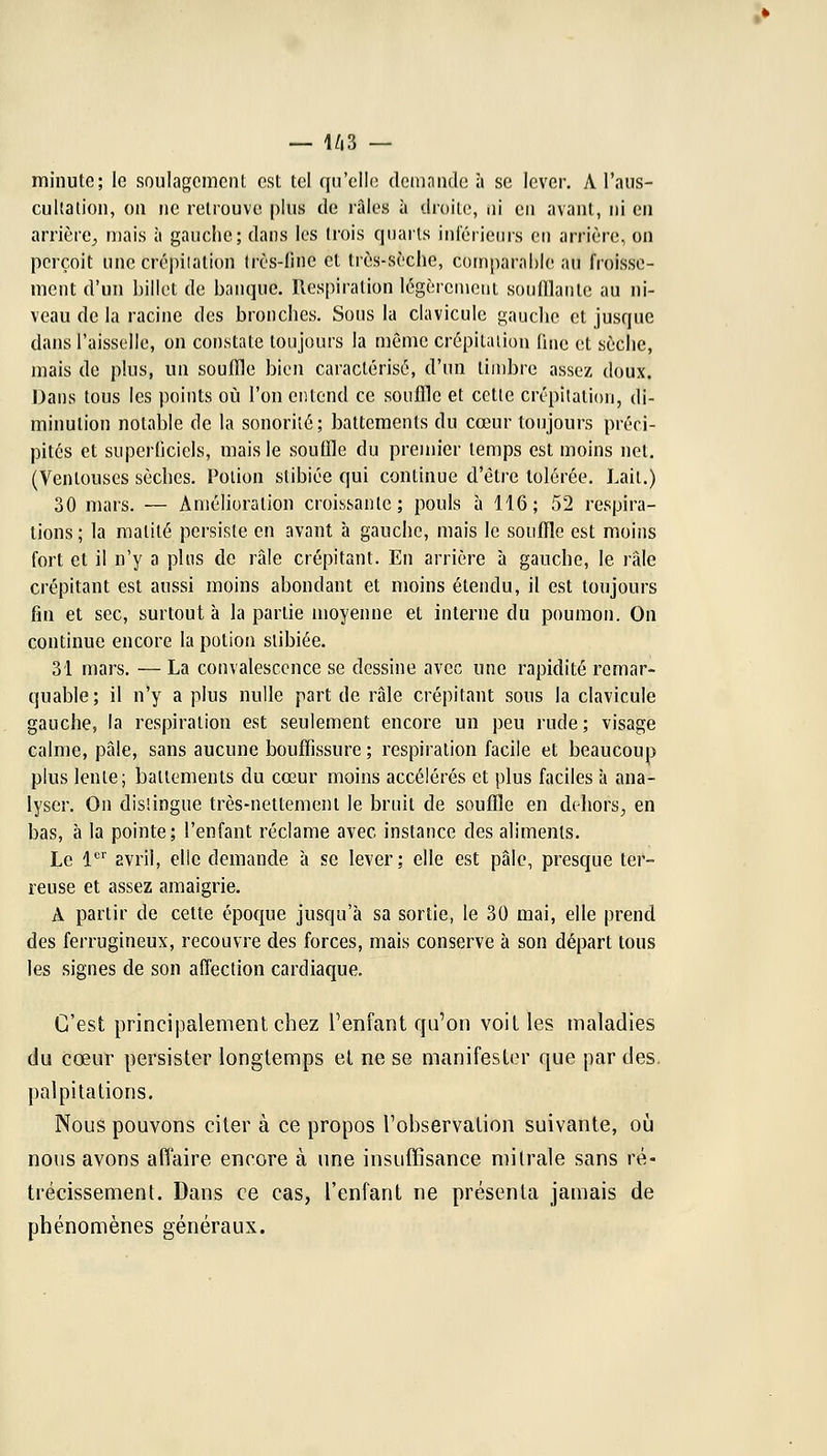 minute; le soulagement est tel qu'elle demande à se lever. A l'aus- cultation, on ne retrouve plus de râles à droite, ni en avant, ni en arrière, mais à gauche; dans les trois quarts inférieurs eu arrière, on perçoit une crépitation très-fine et très-sèche, comparable au froisse- ment d'un billet de banque. Respiration légèrement soufllaule au ni- veau de la racine des bronches. Sous la clavicule gauche et jusojue dans l'aisselle, on constate toujours la même crépitation (inC et sèche, mais de plus, un souffle bien caractérisé, d'un timbre assez doux. Dans tous les points où l'on entend ce souffle et cette crépitation, di- minution notable de la sonorité; battements du cœur toujours préci- pités et superficiels, mais le souffle du premier temps est moins net. (Ventouses sèches. Potion stibiée qui continue d'être tolérée. Lait.) 30 mars. — Amélioration croissante; pouls à 116; 52 respira- lions; la malilé persiste en avant à gauche, mais le souffle est moins fort et il n'y a pins de raie crépitant. En arrière à gauche, le râle crépitant est aussi moins abondant et moins étendu, il est toujours fin et sec, surtout à la partie moyenne et interne du poumon. On continue encore la potion stibiée. 31 mars. — La convalescence se dessine avec une rapidité remar- quable; il n'y a plus nulle part de râle crépitant sous la clavicule gauche, la respiration est seulement encore un peu rude; visage calme, pâle, sans aucune bouffissure ; respiration facile et beaucoup plus lente; battements du cœur moins accélérés et plus faciles à ana- lyser. On distingue très-nettement le bruit de souffle en dehors, en bas, à la pointe; l'enfant réclame avec instance des aliments. Le 1er avril, elle demande à se lever; elle est pâle, presque ter- reuse et assez amaigrie. A partir de cette époque jusqu'à sa sortie, le 30 mai, elle prend des ferrugineux, recouvre des forces, mais conserve à son départ tous les signes de son affection cardiaque. C'est principalement chez l'enfant qu'on voit les maladies du cœur persister longtemps et ne se manifester que par des. palpitations. Nous pouvons citer à ce propos l'observation suivante, où nous avons affaire encore à une insuffisance mi traie sans ré- trécissement. Dans ce cas, l'enfant ne présenta jamais de phénomènes généraux.