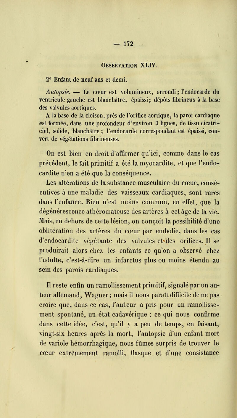 Observation XLIV. 2° Enfant de neuf ans et demi. Autopsie. — Le cœur est volumineux, arrondi ; l'endocarde du ventricule gauche est blanchâtre, épaissi ; dépôts fibrineux à la base des valvules aortiques. A la base de la cloison, près de l'orifice aortique, la paroi cardiaque est formée, dans une profondeur d'environ 3 lignes, de tissu cicatri- ciel, solide, blanchâtre ; l'endocarde correspondant est épaissi, cou- vert de végétations fibrineuses. On est bien en droit d'affirmer qu'ici, comme dans le cas précédent, le fait primitif a été la myocardite, et que l'endo- cardite n'en a été que la conséquence. Les altérations de la substance musculaire du cœur, consé- cutives à une maladie des vaisseaux cardiaques, sont rares dans l'enfance. Rien n'est moins commun, en effet, que la dégénérescence athéromateuse des artères à cet âge de la vie. Mais, en dehors de cette lésion, on conçoit la possibilité d'une oblitération des artères du cœur par embolie, dans les cas d'endocardite végétante des valvules et»des orifices. Il se produirait alors chez les enfants ce qu'on a observé chez l'adulte, c'est-à-dire un infarctus plus ou moins étendu au sein des parois cardiaques. Il reste enfin un ramollissement primitif, signalé par un au- teur allemand, Wagner; mais il nous paraît difficile de ne pas croire que, dans ce cas, l'auteur a pris pour un ramollisse- ment spontané, un état cadavérique : ce qui nous confirme dans cette idée, c'est, qu'il y a peu de temps, en faisant, vingt-six heures après la mort, l'autopsie d'un enfant mort de variole hémorrhagique, nous fûmes surpris de trouver le cœur extrêmement ramolli, flasque et d'une consistance