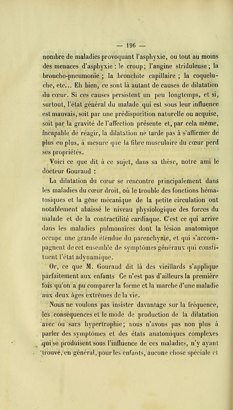 nombre de maladies provoquant l'asphyxie, ou tout au moins des menaces d'asphyxie : le croup; l'angine striduleuse ; la broncho-pneumonie ; la bronchite capillaire ; la coquelu- che, etc.. Eh bien, ce sont là autant de causes de dilatation du cœur. Si ces causes persistent un peu longtemps, et si, surtout, Fétat général du malade qui est sous leur influence est mauvais, soit par une prédisposition naturelle ou acquise, soit par la gravité de l'affection présente et, par cela même, incapable de réagir, la dilatation ne larde pas à s'affirmer de plus en plus, à mesure que la fibre musculaire du cœur perd ses propriétés. Voici ce que dit à ce sujet, dans sa thèse, notre ami le docteur Gouraud : La dilatation du cœur se rencontre principalement dans les maladies du cœur droit, où le trouble des fonctions héma- tosiques et la gène mécanique de la petite circulation ont notablement abaissé le niveau physiologique des forces du malade et de la conlractilité cardiaque. C'est ce qui arrive dans les maladies pulmonaires dont la lésion anatomique occupe une grande étendue du parenchyme, et qui s'accom- pagnent decet ensemble de symptômes généraux qui consti- tuent l'état adynamique. Or, ce que M. Gouraud dit là des vieillards s'applique parfaitement aux enfants Ce n'est pas d'ailleurs la première fois qu'on a pu comparer la forme et la marche d'une maladie aux deux âges extrêmes de la vie. Nous ne voulons pas insister davantage sur la fréquence, les conséquences et le mode de production de la dilatation avec ou sans hypertrophie; nous n'avons pas non plus à parler des symptômes et des états analomiques complexes qui se produisent sous l'influence de ces maladies, n'y ayant 'trouvé, en général, pour les enfants, aucune chose spéciale et