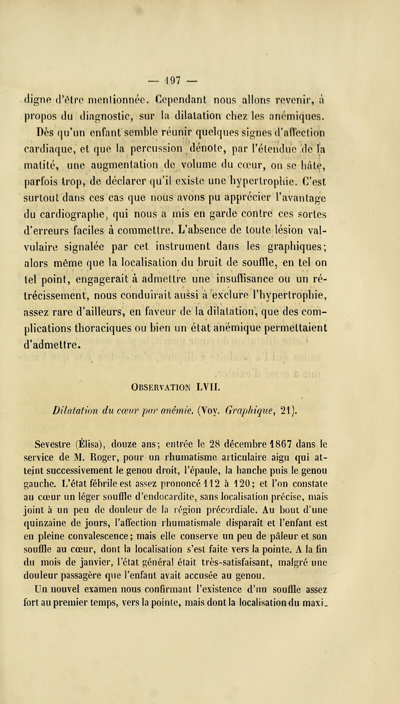 digne d'être mentionnée. Cependant nous allons revenir, à propos du diagnostic, sur la dilatation chez les anémiques. Dès qu'un enfant semble réunir quelques signes d'affection cardiaque, et que la percussion dénote, par l'étendue de l'a matité, une augmentation de volume du cœur, on se hâte, parfois trop, de déclarer qu'il existe une hypertrophie. C'est surtout dans ces cas que nous avons pu apprécier l'avantage du cardiographe, qui nous a mis en garde contre ces sortes d'erreurs faciles à commettre. L'absence de toute lésion val- vulaire signalée par cet instrument dans les graphiques; alors même que la localisation du bruit de souffle, en tel on tel point, engagerait à admettre une insuffisance ou un ré- trécissement, nous conduirait aussi à exclure l'hypertrophie, assez rare d'ailleurs, en faveur de la dilatation, que des com- plications thoraciques ou bien un état anémique permettaient d'admettre. Observation LVH. Dilatation du cœur pur anémie. (Voy. Graphique, 21). Seveslre (Élisa), douze ans; entrée le 28 décembre 1867 dans le service de M. Roger, pour un rhumatisme articulaire aigu qui at- teint successivement le genou droit, l'épaule, la hanche puis le genou gauche. L'état fébrile esl assez prononcé 112 à 120; et l'on constate au cœur un léger souffle d'endocardite, sans localisation précise, mais joint à un peu de douleur de In région précordiale. Au boui d'une quinzaine de jours, l'affection rhumatismale disparaît et l'enfant est en pleine convalescence; mais elle conserve un peu de pâleur et son souffle au cœur, dont la localisation s'est faite vers la pointe. A la fin du mois de janvier, l'état général était très-satisfaisant, malgré une douleur passagère que l'enfant avait accusée au genou. Un nouvel examen nous confirmant l'existence d'un souffle assez fort au premier temps, vers la pointe, mais dont la localisation du maxi.