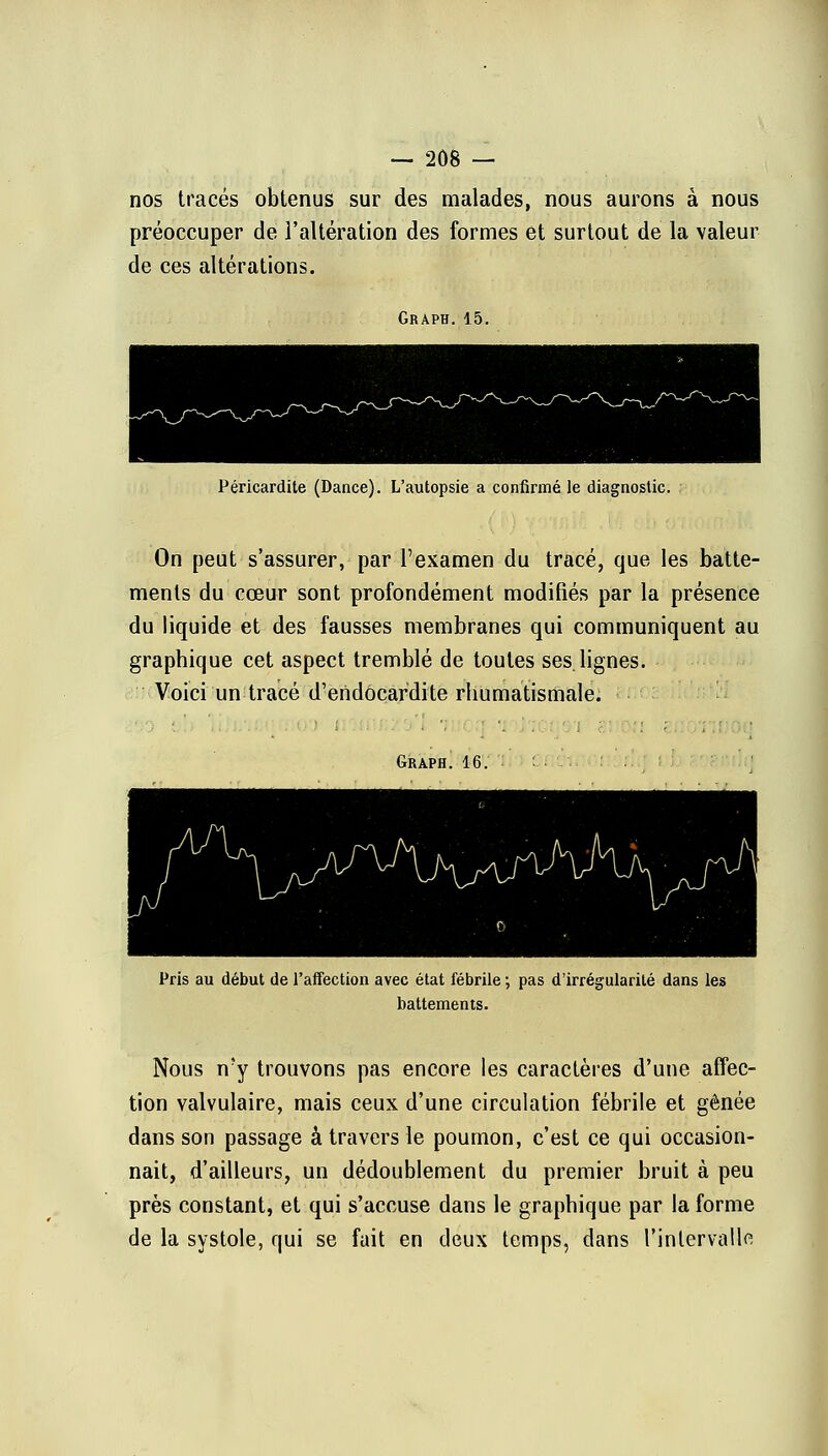 nos tracés obtenus sur des malades, nous aurons à nous préoccuper de l'altération des formes et surtout de la valeur de ces altérations. Graph. 15. Péricardite (Dance). L'autopsie a confirmé le diagnostic. On peut s'assurer, par l'examen du tracé, que les batte- ments du cœur sont profondément modifiés par la présence du liquide et des fausses membranes qui communiquent au graphique cet aspect tremblé de toutes ses.lignes. Voici un tracé d'endocardite rhumatismale. Graph. 16. Pris au début de l'affection avec état fébrile ; pas d'irrégularité dans les battements. Nous n'y trouvons pas encore les caractères d'une affec- tion valvulaire, mais ceux d'une circulation fébrile et gênée dans son passage à travers le poumon, c'est ce qui occasion- nait, d'ailleurs, un dédoublement du premier bruit à peu près constant, et qui s'accuse dans le graphique par la forme de la systole, qui se fait en deux temps, dans l'intervalle