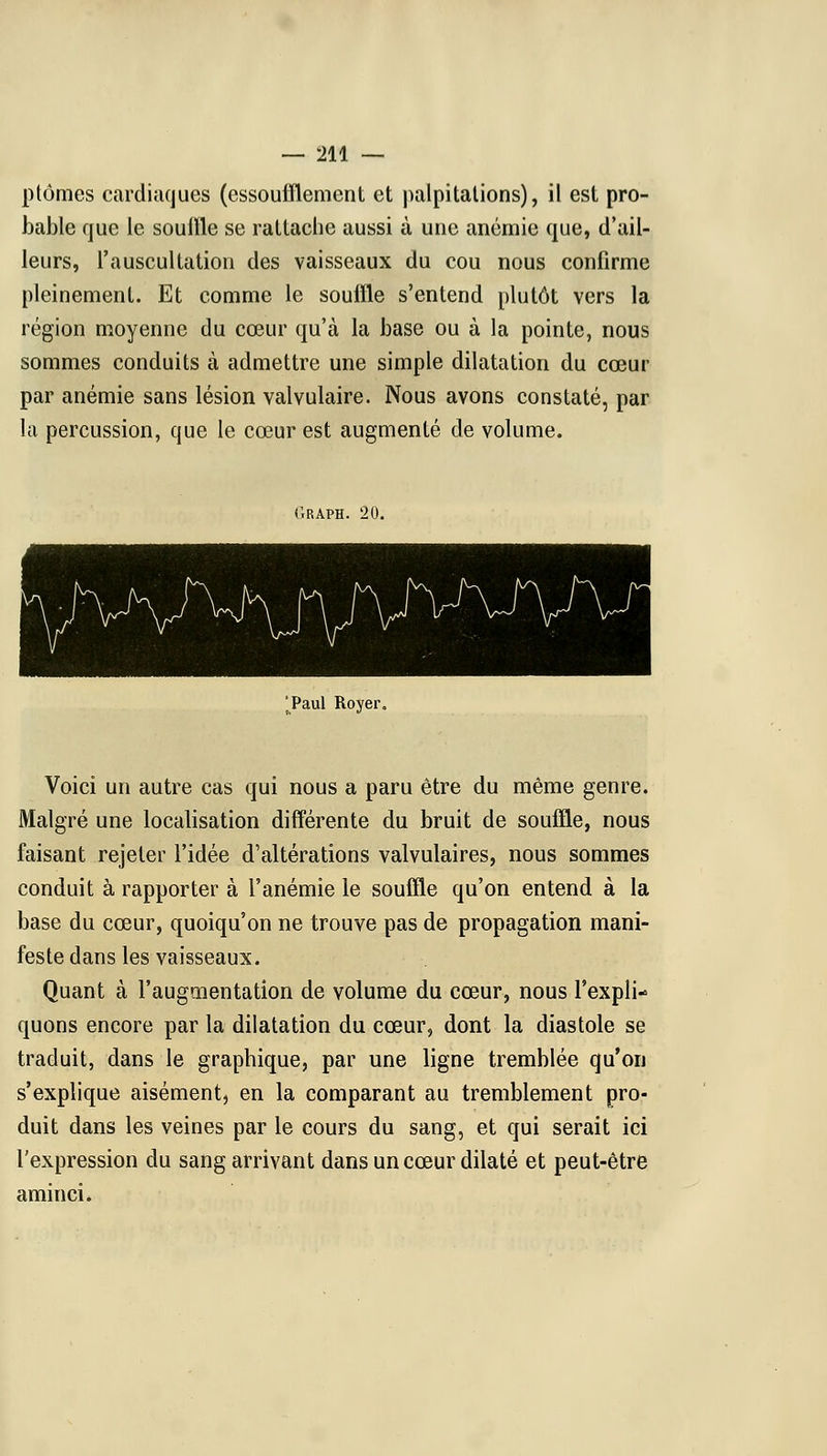 ptômes cardiaques (essoufflement et palpitations), il est pro- bable que le souffle se rattache aussi à une anémie que, d'ail- leurs, l'auscultation des vaisseaux du cou nous confirme pleinement. Et comme le souffle s'entend plutôt vers la région moyenne du cœur qu'à la base ou à la pointe, nous sommes conduits à admettre une simple dilatation du cœur par anémie sans lésion valvulaire. Nous avons constaté, par la percussion, que le cœur est augmenté de volume. C.RAPH. 20. Taul Royer, Voici un autre cas qui nous a paru être du même genre. Malgré une localisation différente du bruit de souffle, nous faisant rejeter l'idée d'altérations valvulaires, nous sommes conduit à rapporter à l'anémie le souffle qu'on entend à la base du cœur, quoiqu'on ne trouve pas de propagation mani- feste dans les vaisseaux. Quant à l'augmentation de volume du cœur, nous l'expli- quons encore par la dilatation du cœur, dont la diastole se traduit, dans le graphique, par une ligne tremblée qu'on s'explique aisément, en la comparant au tremblement pro- duit dans les veines par le cours du sang, et qui serait ici l'expression du sang arrivant dans un cœur dilaté et peut-être aminci.