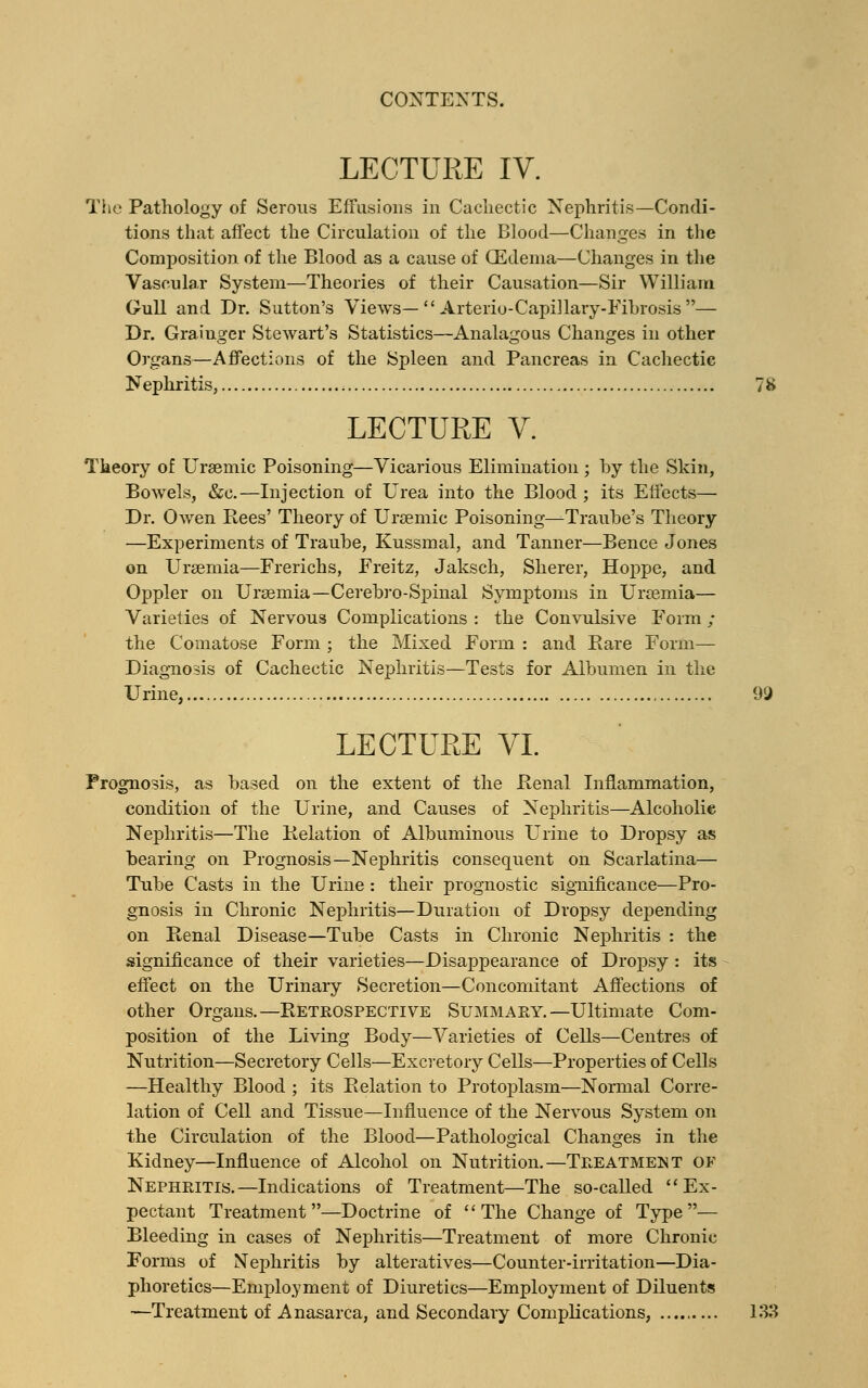 LECTURE IV. The Pathology of Serous Effusions in Cachectic Nephritis—Condi- tions that affect the Circulation of the Blood—Changes in the Composition of the Blood as a cause of CEdenia—Changes in the Vascular System—Theories of their Causation—Sir William Gull and Dr. Sutton's Views—  Arterio-Capillary-Fibrosis — Dr. Grainger Stewart's Statistics—Analagous Changes in other Organs—Affections of the Spleen and Pancreas in Cachectic Nephritis, 78 LECTURE V. Theory of Uraemic Poisoning—Vicarious Elimination ; by the Skin, Bowels, &e.—Injection of Urea into the Blood; its Effects— Dr. Owen Rees' Theory of Uraemic Poisoning—Traube's Theory —Experiments of Traube, Kussmal, and Tanner—Bence Jones on Uraemia—Frerichs, Freitz, Jaksch, Sherer, Hoppe, and Oppler on Urasmia—Cerebro-Spinal Symptoms in Uraemia— Varieties of Nervous Complications : the Convulsive Form ; the Comatose Form ; the Mixed Form : and Rare Form- Diagnosis of Cachectic Nephritis—Tests for Albumen in the Urine, 99 LECTURE VI. Prognosis, as based on the extent of the JR.en.al Inflammation, condition of the Urine, and Causes of Nephritis—Alcoholie Nephritis—The Relation of Albuminous Urine to Dropsy as bearing on Prognosis—Nephritis consequent on Scarlatina— Tube Casts in the Urine : their prognostic significance—Pro- gnosis in Chronic Nephritis—Duration of Dropsy depending on Renal Disease—Tube Casts in Chronic Nephritis : the significance of their varieties—Disappearance of Dropsy : its effect on the Urinary Secretion—Concomitant Affections of other Organs.—Retrospective Summary.—Ultimate Com- position of the Living Body—Varieties of Cells—Centres of Nutrition—Secretory Cells—Excretory Cells—Properties of Cells —Healthy Blood ; its Relation to Protoplasm—Normal Corre- lation of Cell and Tissue—Influence of the Nervous System on the Circulation of the Blood—Pathological Changes in the Kidney—Influence of Alcohol on Nutrition.—Treatment of Nephritis.—Indications of Treatment—The so-called  Ex- pectant Treatment—Doctrine of The Change of Type— Bleeding in cases of Nephritis—Treatment of more Chronic Forms of Nephritis by alteratives—Counter-irritation—Dia- phoretics—Employment of Diuretics—Employment of Diluents —Treatment of Anasarca, and Secondary Complications, 133