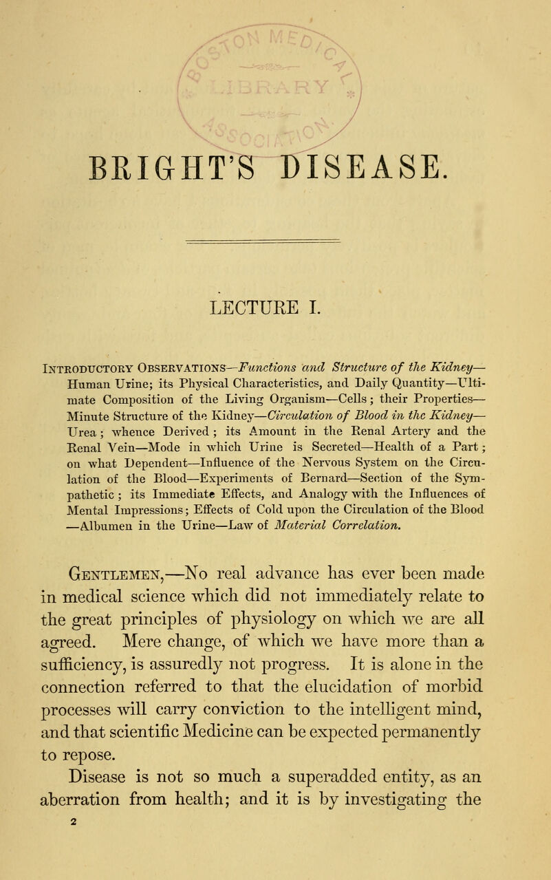 BRIGHT'S DISEASE LECTURE I. Introductory Observations—Functions and Structure of the Kidney— Human Urine; its Physical Characteristics, and Daily Quantity—Ulti- mate Composition of the Living Organism—Cells; their Properties— Minute Structure of the Kidney—Circulation of Blood in the Kidney— Urea; whence Derived ; its Amount in the Renal Artery and the Renal Vein—Mode in which Urine is Secreted—Health of a Part; on what Dependent—Influence of the Nervous System on the Circu- lation of the Blood—Experiments of Bernard—Section of the Sym- pathetic ; its Immediate Effects, and Analogy with the Influences of Mental Impressions; Effects of Cold upon the Circulation of the Blood —Albumen in the Urine—Law of Material Correlation. Gentlemen,—No real advance has ever been made in medical science which did not immediately relate to the great principles of physiology on which we are all agreed. Mere change, of which we have more than a sufficiency, is assuredly not progress. It is alone in the connection referred to that the elucidation of morbid processes will carry conviction to the intelligent mind, and that scientific Medicine can be expected permanently to repose. Disease is not so much a superadded entity, as an aberration from health; and it is by investigating the