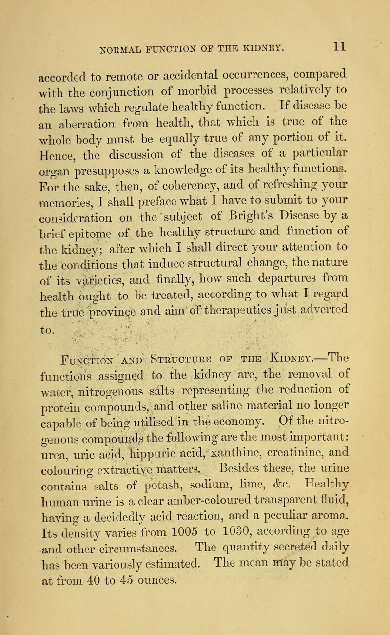 accorded to remote or accidental occurrences, compared with the conjunction of morbid processes relatively to the laws which regulate healthy function. If disease be an aberration from health, that which is true of the whole body must be equally true of any portion of it. Hence, the discussion of the diseases of a particular organ presupposes a knowledge of its healthy functions. For the sake, then, of coherency, and of refreshing your memories, I shall preface what I have to submit to your consideration on the subject of Bright's Disease by a brief epitome of the healthy structure and function of the kidney; after which I shall direct your attention to the conditions that induce structural change, the nature of its varieties, and finally, how such departures from health ought to be treated, according to what I regard the true province and aim of therapeutics just adverted to. ;•; Function and Structure of the Kidney.—The functions assigned to the kidney are, the removal of water, nitrogenous salts representing the reduction of protein compounds/: and other saline material no longer capable of being utilised in the economy. Of the nitro- genous compounds the following are the most important: urea, uric acid, nippUric acid, xanthine, creatinine, and colouring extractive matters. Besides these, the urine contains salts of potash, sodium, lime, &c. Healthy human urine is a clear amber-coloured transparent fluid, having a decidedly acid reaction, and a peculiar aroma. Its density varies from 1005 to 1030, according to age and other circumstances. The quantity secreted daily has been variously estimated. The mean may be stated at from 40 to 45 ounces.