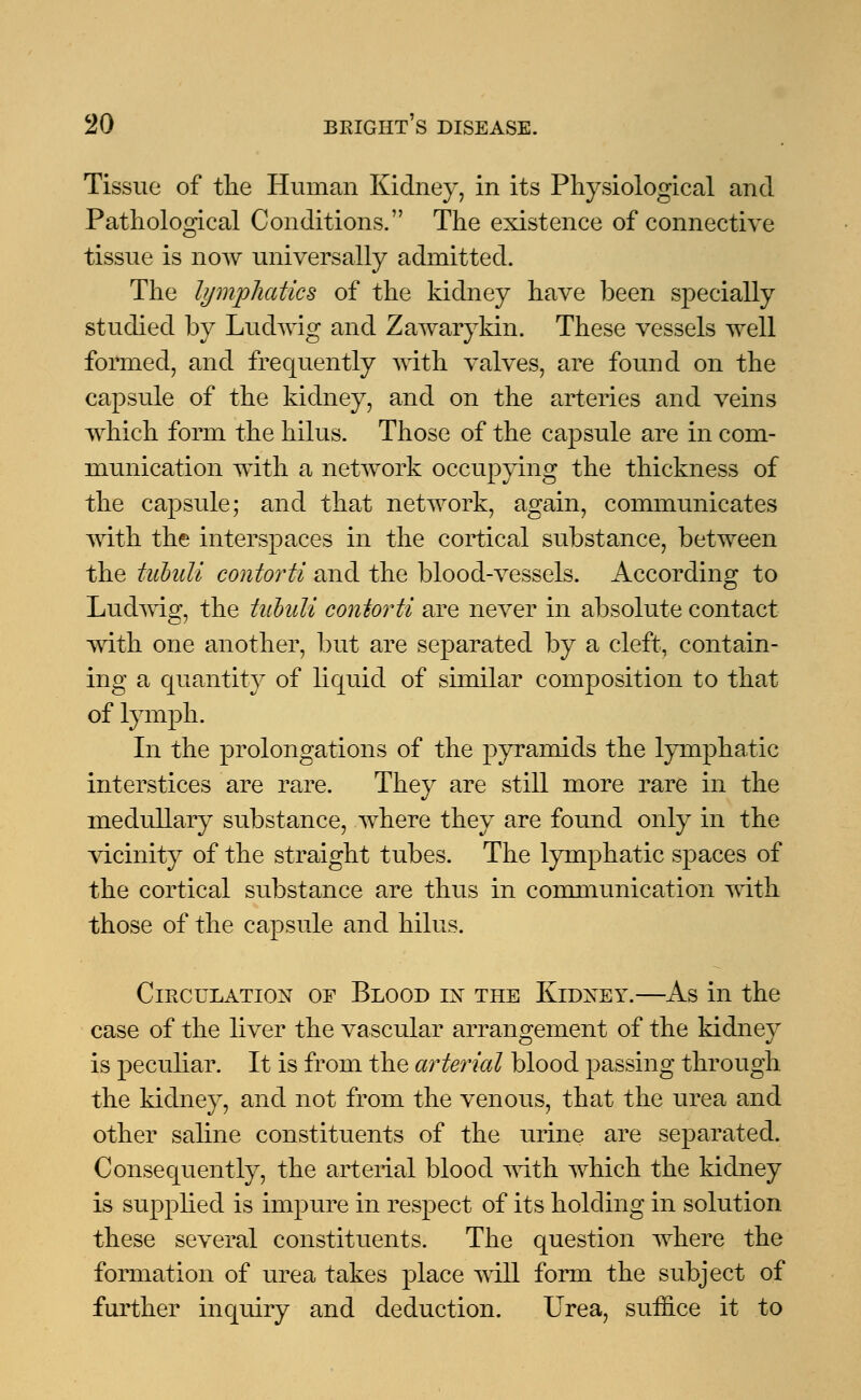 Tissue of the Human Kidney, in its Physiological and Pathological Conditions. The existence of connective tissue is now universally admitted. The lymphatics of the kidney have been specially studied by Ludwig and Zawarykin. These vessels well formed, and frequently with valves, are found on the capsule of the kidney, and on the arteries and veins which form the hilus. Those of the capsule are in com- munication with a network occupying the thickness of the capsule; and that network, again, communicates with the interspaces in the cortical substance, between the tubuli contorti and the blood-vessels. According to Ludwig, the tubuli contorti are never in absolute contact with one another, but are separated by a cleft, contain- ing a quantity of liquid of similar composition to that of lymph. In the prolongations of the pyramids the lymphatic interstices are rare. They are still more rare in the medullary substance, where they are found only in the vicinity of the straight tubes. The lymphatic sjDaces of the cortical substance are thus in communication with those of the capsule and hilus. Circulation of Blood in the Kidney.—As in the case of the liver the vascular arrangement of the kidney is peculiar. It is from the arterial blood passing through the kidney, and not from the venous, that the urea and other saline constituents of the urine are separated. Consequently, the arterial blood with which the kidney is supplied is impure in respect of its holding in solution these several constituents. The question where the formation of urea takes place will form the subject of further inquiry and deduction. Urea, suffice it to