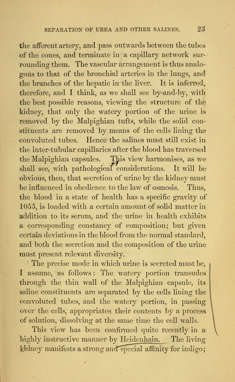 the afferent artery, and pass outwards between the tubes of the cones, and terminate in a capillary network sur- rounding them. The vascular arrangement is thus analo- gous to that of the bronchial arteries in the lungs, and the branches of the hepatic in the liver. It is inferredr therefore, and I think, as we shall see by-and-by, with the best possible reasons, viewing the structure of the kidney, that only the watery portion of the urine is removed by the Malpighian tufts, while the solid con- stituents are removed * by means of the cells lining the convoluted tubes. Hence the salines must still exist in the inter-tubular capillaries after the blood has traversed the Malpighian capsules. This view harmonises, as we shall see, with pathological considerations. It will be obvious, then, that secretion of urine by the kidney must be influenced in obedience to the law of osmosis. Thus, the blood in a state of health has a specific gravity of 1055, is loaded with a certain amount of solid matter in addition to its serum, and the urine in health exhibits a corresponding constancy of composition; but given certain deviations in the blood from the normal standard, and both the secretion and the composition of the urine must present relevant diversity. The precise mode in which urine is secreted must be, I assume, ' as follows : The watery portion transudes through the thin wall of the Malpighian capsule, its saline constituents are separated by the cells lining the convoluted tubes, and the watery portion, in passing over the cells, appropriates their contents by a process of solution, dissolving at the same time the cell walls. This view has been confirmed quite recently in a highly instructive manner by Heidenhain. The living kidney manifests a strong and^pecial affinity for indigo;