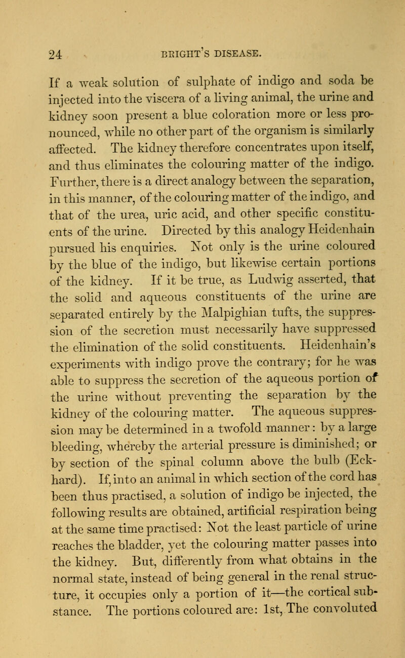 If a weak solution of sulphate of indigo and soda be injected into the viscera of a living animal, the urine and kidney soon present a blue coloration more or less pro- nounced, while no other part of the organism is similarly affected. The kidney therefore concentrates upon itself, and thus eliminates the colouring matter of the indigo. Further, there is a direct analogy between the separation, in this manner, of the colouring matter of the indigo, and that of the urea, uric acid, and other specific constitu- ents of the urine. Directed by this analogy Heidenhain pursued his enquiries. Not only is the urine coloured by the blue of the indigo, but likewise certain portions of the kidney. If it be true, as Ludwig asserted, that the solid and aqueous constituents of the urine are separated entirely by the Malpighian tufts, the suppres- sion of the secretion must necessarily have suppressed the elimination of the solid constituents. Heidenhain's experiments with indigo prove the contrary; for he was able to suppress the secretion of the aqueous portion of the urine without preventing the separation by the kidney of the colouring matter. The aqueous suppres- sion may be determined in a twofold manner: by a large bleeding, whereby the arterial pressure is diminished; or by section of the spinal column above the bulb (Eck- hard). If, into an animal in which section of the cord has been thus practised, a solution of indigo be injected, the following results are obtained, artificial respiration being at the same time practised: Not the least particle of urine reaches the bladder, yet the colouring matter passes into the kidney. But, differently from what obtains in the normal state, instead of being general in the renal struc- ture, it occupies only a portion of it—the cortical sub- stance. The portions coloured are: 1st, The convoluted