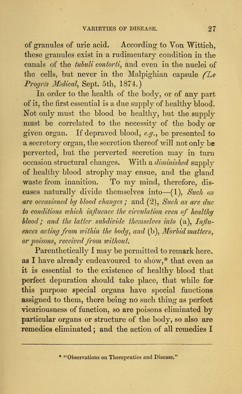 of granules of uric acid. According to Von Wittich, these granules exist in a rudimentary condition in the canals of the tubuli contorti, and even in the nuclei of the cells, but never in the Malpighian capsule (Le Progres Medical, Sept. 5th, 1874.) In order to the health of the body, or of any part of it, the first essential is a due supply of healthy blood. Not only must the blood be healthy, but the supply must be correlated to the necessity of the body or given organ. If depraved blood, e.g., be presented to a secretory organ, the secretion thereof will not only be perverted, but the perverted secretion may in turn occasion structural changes. With a diminished supply of healthy blood atrophy may ensue, and the gland waste from inanition. To my mind, therefore, dis- eases naturally divide themselves into—(1), Such as are occasioned by Mood changes ; and (2), Such as are due to conditions which influence the circulation even of healthy blood; and the latter subdivide themselves into (a), Influ- ences acting from within the body, and (b), Morbid matters, or poisons, received from without. Parenthetically I may be permitted to remark here, as I have already endeavoured to show,* that even as it is essential to the existence of healthy blood that perfect depuration should take place, that while for this purpose special organs have special functions assigned to them, there being no such thing as perfect vicariousness of function, so are poisons eliminated by particular organs or structure of the body, so also are remedies eliminated; and the action of all remedies I Observations on Therapeutics and Disease.