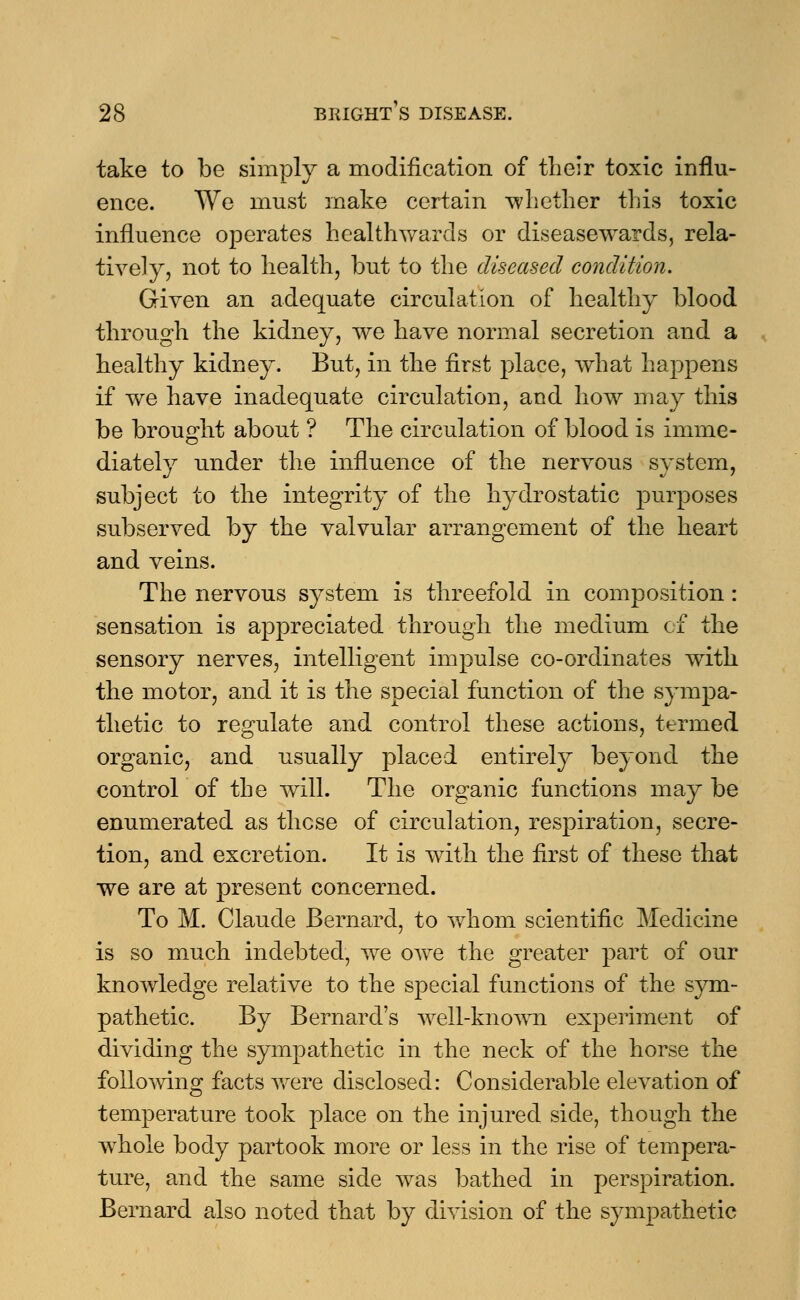 take to be simply a modification of their toxic influ- ence. We must make certain whether this toxic influence operates healthwards or diseasewards, rela- tively, not to health, but to the diseased condition. Given an adequate circulation of healthy blood through the kidney, we have normal secretion and a healthy kidney. But, in the first place, what happens if we have inadequate circulation, and how may this be brought about ? The circulation of blood is imme- diately under the influence of the nervous system, subject to the integrity of the hydrostatic purposes subserved by the valvular arrangement of the heart and veins. The nervous system is threefold in composition : sensation is appreciated through the medium of the sensory nerves, intelligent impulse co-ordinates with the motor, and it is the special function of the sympa- thetic to regulate and control these actions, termed organic, and usually placed entirely beyond the control of the will. The organic functions may be enumerated as these of circulation, respiration, secre- tion, and excretion. It is with the first of these that we are at present concerned. To M. Claude Bernard, to whom scientific Medicine is so much indebted, we owe the greater part of our knowledge relative to the special functions of the sym- pathetic. By Bernard's well-known experiment of dividing the sympathetic in the neck of the horse the following facts were disclosed: Considerable elevation of temperature took place on the injured side, though the whole body partook more or less in the rise of tempera- ture, and the same side was bathed in perspiration. Bernard also noted that by division of the sympathetic