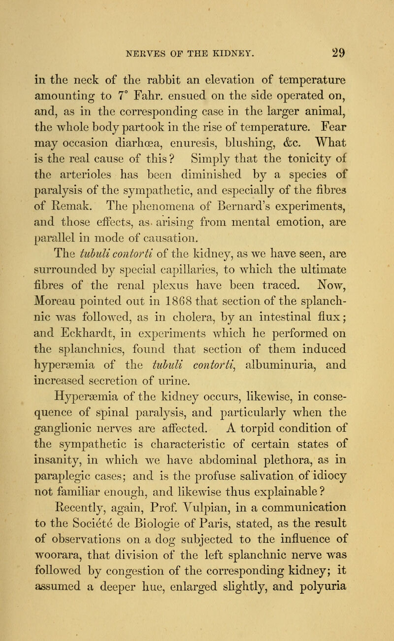 in the neck of the rabbit an elevation of temperature amounting to 7° Fahr. ensued on the side operated on, and, as in the corresponding case in the larger animal, the Avhole body partook in the rise of temperature. Fear may occasion diarhoea, enuresis, blushing, &c. What is the real cause of this ? Simply that the tonicity of the arterioles has been diminished by a species of paralysis of the sympathetic, and especially of the fibres of Remak. The phenomena of Bernard's experiments, and those effects, as- arising from mental emotion, are parallel in mode of causation. The tubuli contorti of the kidney, as we have seen, are surrounded by special capillaries, to which the ultimate fibres of the renal plexus have been traced. Now, Moreau pointed out in 1868 that section of the splanch- nic was followed, as in cholera, by an intestinal flux; and Eckhardt, in experiments which he performed on the splanchnics, found that section of them induced hyperemia of the tubuli contorti, albuminuria, and increased secretion of urine. Hyperemia of the kidney occurs, likewise, in conse- quence of spinal paralysis, and particularly when the ganglionic nerves are affected. A torpid condition of the sympathetic is characteristic of certain states of insanity, in which we have abdominal plethora, as in paraplegic cases; and is the profuse salivation of idiocy not familiar enough, and likewise thus explainable ? Recently, again, Prof. Vulpian, in a communication to the Societe cle Biologic of Paris, stated, as the result of observations on a dog subjected to the influence of woorara, that division of the left splanchnic nerve was followed by congestion of the corresponding kidney; it assumed a deeper hue, enlarged slightly, and polyuria