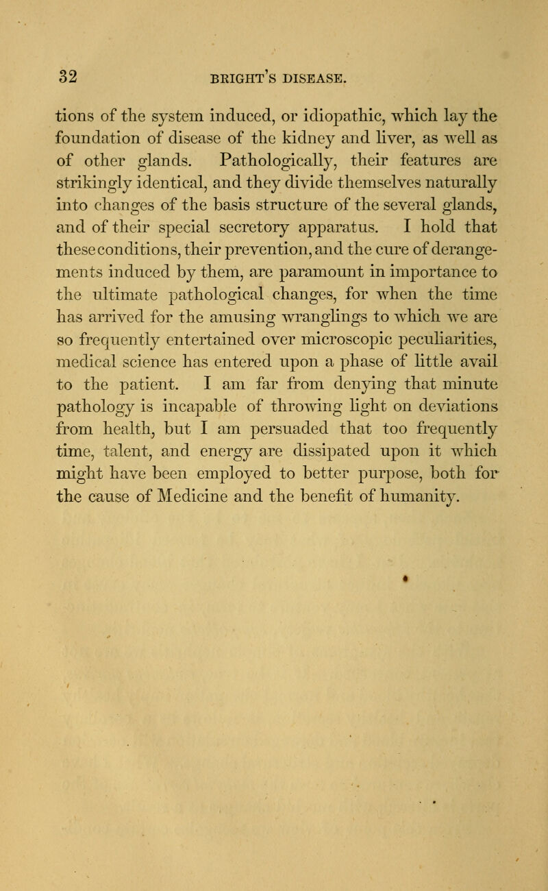 tions of the system induced, or idiopathic, which lay the foundation of disease of the kidney and liver, as well as of other glands. Pathologically, their features are strikingly identical, and they divide themselves naturally into changes of the basis structure of the several glands, and of their special secretory apparatus. I hold that these conditions, their prevention, and the cure of derange- ments induced by them, are paramount in importance to the ultimate pathological changes, for when the time has arrived for the amusing wranglings to which we are so frequently entertained over microscopic peculiarities, medical science has entered upon a phase of little avail to the patient. I am far from denying that minute pathology is incapable of throwing light on deviations from health, but I am persuaded that too frequently time, talent, and energy are dissipated upon it which might have been employed to better purpose, both for the cause of Medicine and the benefit of humanity.