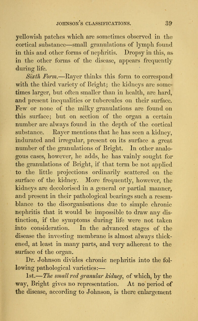 yellowish patches which are sometimes observed in the cortical substance—small granulations of lymph found in this and other forms of nephritis. Dropsy in this, as in the other forms of the disease, appears frequently during life. Sixth Form.—Rayer thinks this form to correspond with the third variety of Bright; the kidneys are some- times larger, but often smaller than in health, are hard, and present inequalities or tubercules on their surface. Few or none of the milky granulations are found on this surface; but on section of the organ a certain number are always found in the depth of the cortical substance. Rayer mentions that he has seen a kidney, indurated and irregular, present on its surface a great number of the granulations of Bright. In other analo- gous cases, however, he adds, he has vainly sought for the granulations of Bright, if that term be not apj)Hed to the little projections ordinarily scattered on the surface of the kidney. More frequently, however, the kidneys are decolorised in a general or partial manner, and present in their pathological bearings such a resem- blance to the disorganisations due to simple chronic nephritis that it would be impossible to draw any dis- tinction, if the symptoms during life were not taken into consideration. In the advanced stages of the disease the investing membrane is almost always thick- ened, at least in many parts, and very adherent to the surface of the organ. Dr. Johnson divides chronic nephritis into the fol- lowing pathological varieties:— 1st.—The small red granular kidney, of which, by the way, Bright gives no representation. At no period of the disease, according to Johnson, is there enlargement