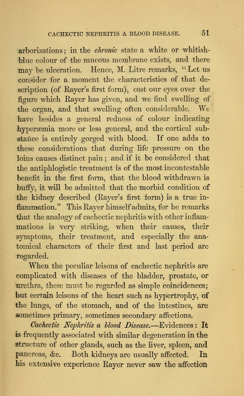 arborizations; in the chronic state a white or whitish- blue colour of the mucous membrane exists, and there may be ulceration. Hence, M. Litre remarks, Let us consider for a moment the characteristics of that de- scription (of Rayer's first form), cast our eyes over the figure which Rayer has given, and we find swelling of the organ, and that swelling often considerable. We have besides a general redness of colour indicating hyperemia more or less general, and the cortical sub- stance is entirely gorged with blood. If one adds to these considerations that during life pressure on the loins causes distinct pain; and if it be considered that the antiphlogistic treatment is of the most incontestable benefit in the first form, that the blood withdrawn is buffy, it will be admitted that the morbid condition of the kidney described (Rayer's first form) is a true in- flammation. This Rayer himself admits, for he remarks that the analogy of cachectic nephritis with other inflam- mations is very striking, when their causes, their symptoms, their treatment, and especially the ana- tomical characters of their first and last period are regarded. When the peculiar leisons of cachectic nephritis are complicated with diseases of the bladder, prostate, or urethra, these must be regarded as simple coincidences; but certain leisons of the heart such as hypertrophy, of the lungs, of the stomach, and of the intestines, are sometimes primary, sometimes secondary affections. Cachectic Nephritis a Hood Disease,—Evidences: It is frequently associated with similar degeneration in the structure of other glands, such as the liver, spleen, and pancreas, &c. Both kidneys are usually affected. In his extensive experience Rayer never saw the affection