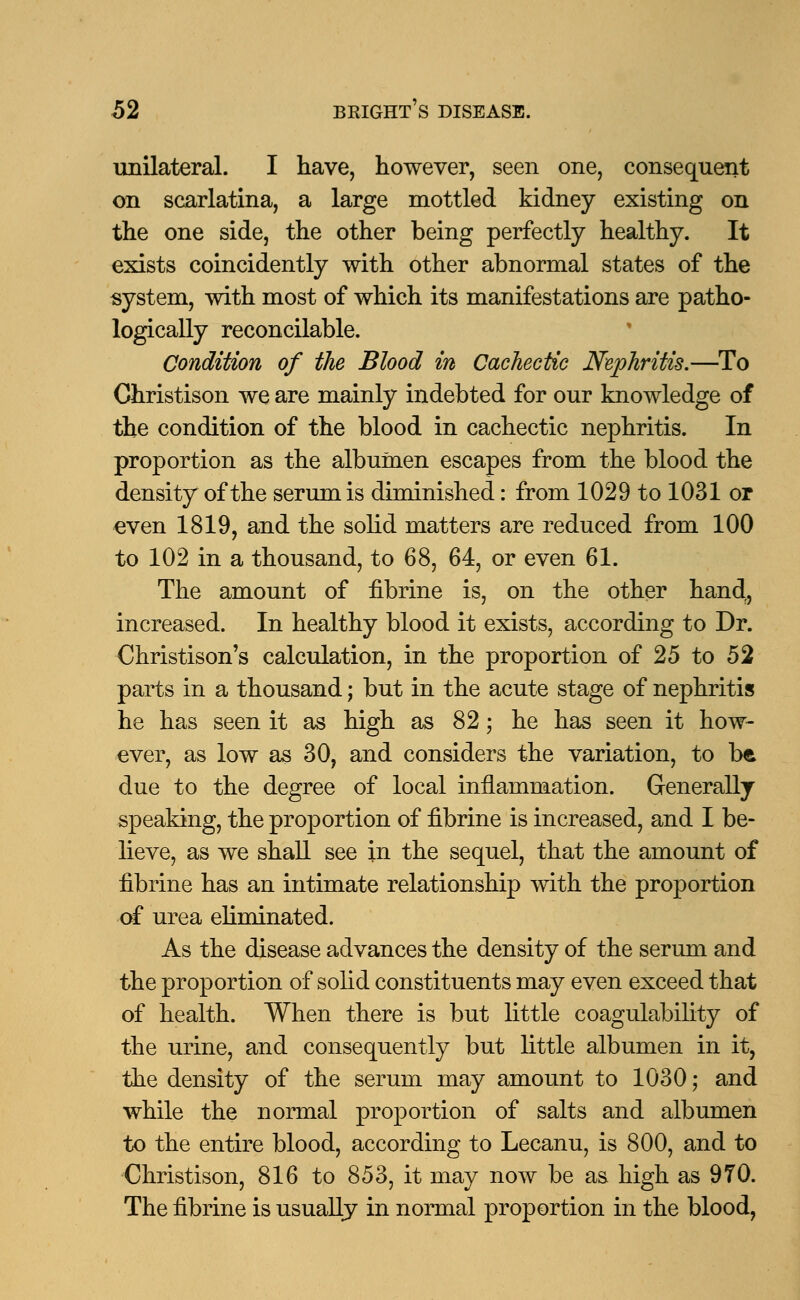 unilateral. I have, however, seen one, consequent on scarlatina, a large mottled kidney existing on the one side, the other being perfectly healthy. It exists coincidently with other abnormal states of the system, with most of which its manifestations are patho- logically reconcilable. Condition of the Blood in Cachectic Nephritis.—To Christison we are mainly indebted for our knowledge of the condition of the blood in cachectic nephritis. In proportion as the albumen escapes from the blood the density of the serum is diminished: from 1029 to 1031 op even 1819, and the solid matters are reduced from 100 to 102 in a thousand, to 68, 64, or even 61. The amount of fibrine is, on the other handr, increased. In healthy blood it exists, according to Dr. Christison's calculation, in the proportion of 25 to 52 parts in a thousand; but in the acute stage of nephritis he has seen it as high as 82; he has seen it how- ever, as low as 30, and considers the variation, to be due to the degree of local inflammation. Generally speaking, the proportion of fibrine is increased, and I be- lieve, as we shall see in the sequel, that the amount of fibrine has an intimate relationship with the proportion of urea eliminated. As the disease advances the density of the serum and the proportion of solid constituents may even exceed that of health. When there is but little coagulability of the urine, and consequently but little albumen in it, the density of the serum may amount to 1030; and while the normal proportion of salts and albumen to the entire blood, according to Lecanu, is 800, and to Christison, 816 to 853, it may now be as high as 970. The fibrine is usually in normal proportion in the blood,
