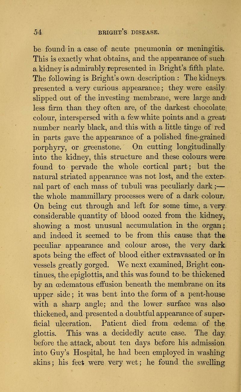 be found in a case of acute pneumonia or meningitis. This is exactly what obtains, and the appearance of such a kidney is admirably represented in Bright's fifth plate. The following is Bright's own description : The kidneys presented a very curious appearance; they were easily slipped out of the investing membrane, were large and less firm than they often are, of the darkest chocolate colour, interspersed with a few white points and a great number nearly black, and this with a little tinge of red in parts gave the appearance of a polished fine-grained porphyry, or greenstone. On cutting longitudinally into the kidney, this structure and these colours were found to pervade the whole cortical part; but the natural striated appearance was not lost, and the exter- nal part of each mass of tubuli was peculiarly dark;— the whole mammillary processes were of a dark colour. On being cut through and left for some time, a very considerable quantity of blood oozed from the kidney, showing a most unusual accumulation in the organ; and indeed it seemed to be from this cause that the peculiar appearance and colour arose, the very dark spots being the effect of blood either extravasated or in vessels greatly gorged. We next examined, Bright con- tinues, the epiglottis, and this was found to be thickened by an cedematous effusion beneath the membrane on its upper side; it was bent into the form of a pent-house with a sharp angle; and the lower surface was also thickened, and presented a doubtful appearance of super- ficial ulceration. Patient died from oedema of the glottis. This was a decidedly acute case. The day before the attack, about ten days before his admission into Guy's Hospital, he had been employed in washing skins; his feet were very wet; he found the swelling