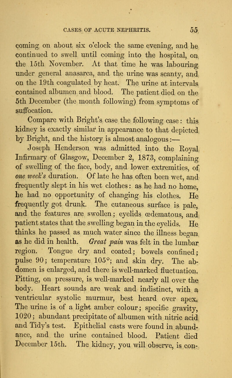 coming on about six o'clock the same evening, and he continued to swell until coming into the hospital, on the 15th November. At that time he was labouring under general anasarca, and the urine was scanty, and on the 19th coagulated by heat. The urine at intervals contained albumen and blood. The patient died on the 5th December (the month following) from symptoms of suffocation. Compare with Bright's case the following case: this kidney is exactly similar in appearance to that depicted by Bright, and the history is almost analogous:— Joseph Henderson was admitted into the Royal Infirmary of Glasgow, December 2, 1873, complaining of swelling of the face, body, and lower extremities, of one week's duration. Of late he has often been wet, and frequently slept in his wet clothes: as he had no home he had no opportunity of changing his clothes. He frequently got drunk. The cutaneous surface is pale, and the features are swollen; eyelids oedematous, and patient states that the swelling began in the eyelids. He thinks he passed as much water since the illness began as he did in health. Great pain was felt in the lumbar region. Tongue dry and coated; bowels confined; pulse 90; temperature 105°; and skin dry. The ab- domen is enlarged, and there is well-marked fluctuation. Pitting, on pressure, is well-marked nearly all over the body. Heart sounds are weak and indistinct, with a ventricular systolic murmur, best heard over apex. The urine is of a light amber colour; specific gravity, 1020; abundant precipitate of albumen with nitric acid and Tidy's test. Epithelial casts were found in abund- ance, and the urine contained blood. Patient died December 15th. The kidney, you will observe, is con-