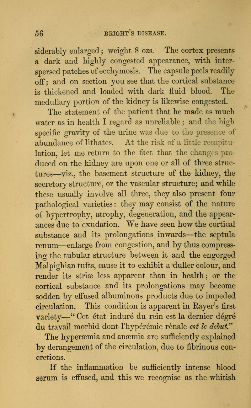 siderably enlarged; weight 8 ozs. The cortex presents a dark and highly congested appearance, with inter- spersed patches of ecchymosis. The capsule peels readily off; and on section you see that the cortical substance is thickened and loaded with dark fluid blood. The medullary portion of the kidney is likewise congested. The statement of the patient that he made as much water as in health I regard as unreliable; and the high specific gravity of the urine was due to the presence of abundance of lithates. At the risk of a little recapitu- lation, let me return to the fact that the changes pro- duced on the kidney are upon one or all of three struc- tures—viz., the basement structure of the kidney, the secretory structure, or the vascular structure; and while these usually involve all three, they also present four pathological varieties: they may consist of the nature of hypertrophy, atrophy, degeneration, and the appear- ances due to exudation. We have seen how the cortical substance and its prolongations inwards—the septula renum—enlarge from congestion, and by thus compress- ing the tubular structure between it and the engorged Malpighian tufts, cause it to exhibit a duller colour, and render its striae less apparent than in health; or the cortical substance and its prolongations may become sodden by effused albuminous products due to impeded circulation. This condition is apparent in Rayer's first variety— Cet £tat indure du rein est la dernier degre du travail morbid dont l'hyperemie renale est le debut1' The hyperemia and anaemia are sufficiently explained by derangement of the circulation, due to fibrinous con- cretions. If the inflammation be sufficiently intense blood serum is effused, and this we recognise as the whitish