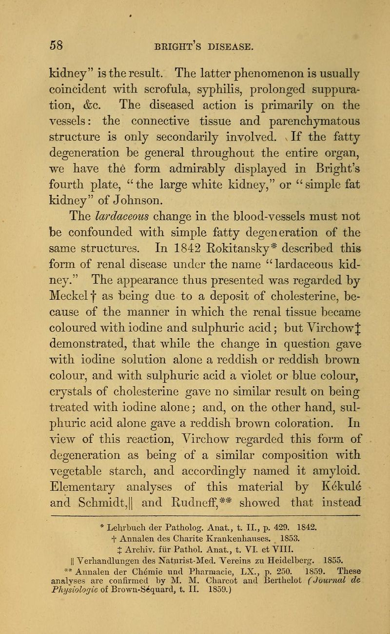 kidney is the result. The latter phenomenon is usually coincident with scrofula, syphilis, prolonged suppura- tion, &c. The diseased action is primarily on the vessels: the connective tissue and parenchymatous structure is only secondarily involved. If the fatty degeneration be general throughout the entire organ, we have the form admirably displayed in Bright's fourth plate, the large white kidney, or simple fat kidney of Johnson. The lardaceous change in the blood-vessels must not be confounded with simple fatty degeneration of the same structures. In 1842 Rokitansky# described this form of renal disease under the name lardaceous kid- ney. The appearance thus presented was regarded by Meckel f as being due to a deposit of cholesterine, be- cause of the manner in which the renal tissue became coloured with iodine and sulphuric acid; but Virchowf demonstrated, that while the change in question gave with iodine solution alone a reddish or reddish brown colour, and with sulphuric acid a violet or blue colour, crystals of cholesterine gave no similar result on being treated with iodine alone; and, on the other hand, sul- phuric acid alone gave a reddish brown coloration. In view of this reaction, Virchow regarded this form of degeneration as being of a similar composition with vegetable starch, and accordingly named it amyloid. Elementary analyses of this material by Kekule and Schmidt,|| and Rudneff,** showed that instead * Lehrbuch cler Patholog. Anat., t. II., p. 429. 1S42. + Annalen des Charite Krankenhauses. 1853. X Arcliiv. fur Pathol. Anat., t. VI. et VIII. || Verhandlungen des Naturist-Med. Vereins zu Heidelberg. 1855. ** Annalen der Chimie und Pharnaacie, LX., p. 250. 1859. These analyses are confirmed by M. M. Charcot and Berthelot (Journal d& Physiologic of Brown-S6quard, t. II. 1859.)