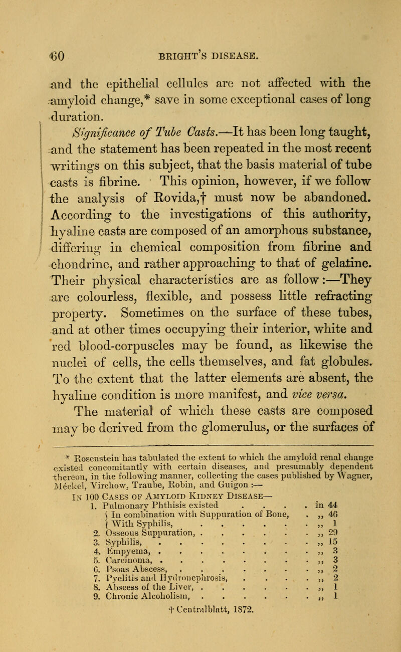 and the epithelial cellules are not affected with the amyloid change,* save in some exceptional cases of long duration. Significance of Tube Casts,—-It has been long taught, and the statement has been repeated in the most recent writings on this subject, that the basis material of tube casts is fibrine. This opinion, however, if we follow the analysis of Rovida,f must now be abandoned. According to the investigations of this authority, hyaline casts are composed of an amorphous substance, differing in chemical composition from fibrine and chondrine, and rather approaching to that of gelatine. Their physical characteristics are as follow:—They are colourless, flexible, and possess little refracting property. Sometimes on the surface of these tubes, and at other times occupying their interior, white and red blood-corpuscles may be found, as likewise the nuclei of cells, the cells themselves, and fat globules. To the extent that the latter elements are absent, the hyaline condition is more manifest, and vice versa. The material of which these casts are composed may be derived from the glomerulus, or the surfaces of * Ptosenstein lias tabulated the extent to which the amyloid renal change existed concomitantly with certain diseases, and presumably dependent thereon, in the following manner, collecting the cases published by Wagner, Meckel, Virchow, Traube, Robin, and Guigon :— In 100 Cases of Amyloid Kidney Disease— 1. Pulmonary Phthisis existed . . . . in 44 \ In combination with Suppuration of Bone, . ,,40 ( With Syphilis, ,,1 2. Osseous Suppuration, „ 29 3. Syphilis, ,,15 4. Empyema, ,, 3 5. Carcinoma, . . ,, 3 0. Psoas Abscess, ,, 2 7. Pyelitis and Hydronephrosis, . . . . ,, 2 8. Abscess of the Liver, ,, 1 9. Chronic Alcoholism, ,, 1 + Centralblatt, 1872.