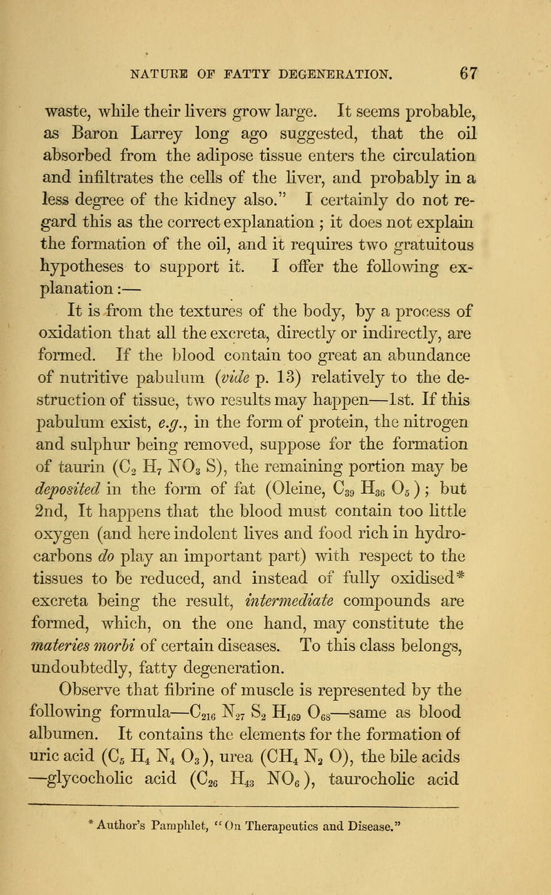 waste, while their livers grow large. It seems probable, as Baron Larrey long ago suggested, that the oil absorbed from the adipose tissue enters the circulation and infiltrates the cells of the liver, and probably in a less degree of the kidney also. I certainly do not re- gard this as the correct explanation ; it does not explain the formation of the oil, and it requires two gratuitous hypotheses to support it. I offer the following ex- planation :— It is from the textures of the body, by a process of oxidation that all the excreta, directly or indirectly, are formed. If the blood contain too great an abundance of nutritive pabulum (vide p. 13) relatively to the de- struction of tissue, two results may happen—1st. If this pabulum exist, e.g., in the form of protein, the nitrogen and sulphur being removed, suppose for the formation of taurin (C2 H7 N03 S), the remaining portion may be deposited in the form of fat (Oleine, C39 H36 05) ; but 2nd, It happens that the blood must contain too little oxygen (and here indolent lives and food rich in hydro- carbons do play an important part) with respect to the tissues to be reduced, and instead of fully oxidised# excreta being the result, intermediate compounds are formed, which, on the one hand, may constitute the materies morbi of certain diseases. To this class belongs, undoubtedly, fatty degeneration. Observe that fibrine of muscle is represented by the following formula—C2i6 N27 S2 H169 068—same as blood albumen. It contains the elements for the formation of uric acid (C5 H4 N4 03), urea (CH4 N2 0), the bile acids —glycocholic acid (C26 H43 N06), taurocholic acid * Author's Pamphlet,  On Therapeutics and Disease.