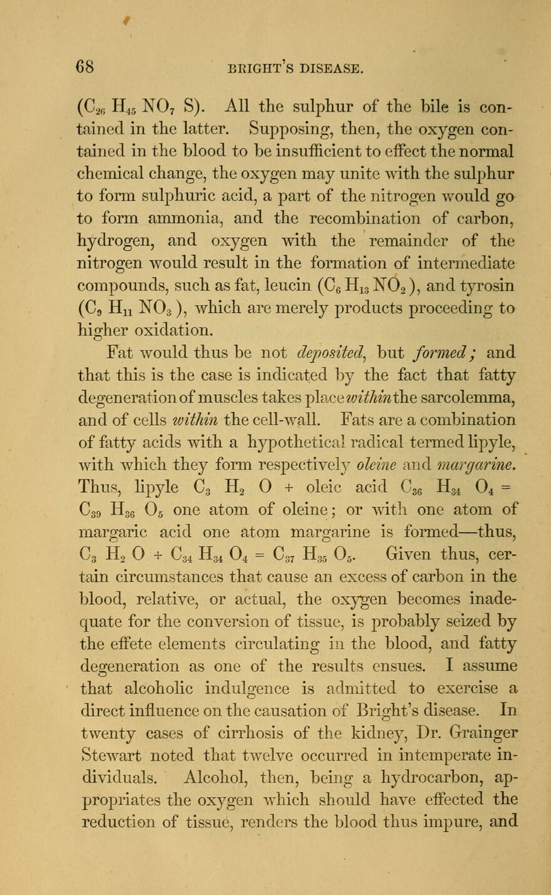 (C26 H45 N07 S). All the sulphur of the bile is con- tained in the latter. Supposing, then, the oxygen con- tained in the blood to be insufficient to effect the normal chemical change, the oxygen may unite with the sulphur to form sulphuric acid, a part of the nitrogen would go to form ammonia, and the recombination of carbon, hydrogen, and oxygen with the remainder of the nitrogen would result in the formation of intermediate compounds, such as fat, leucin (C6 H13 N02), and tyrosin (C9 Hn N03), which are merely products proceeding to higher oxidation. Fat would thus be not deposited, but formed; and that this is the case is indicated by the fact that fatty degeneration of muscles takes place within the sarcolemma, and of cells within the cell-wall. Fats are a combination of fatty acids with a hypothetical radical termed lipyle, with which they form respectively oleine and margarine. Thus, lipyle C3 H2 0 + oleic acid C36 HM 04 = C39 H36 05 one atom of oleine; or with one atom of margaric acid one atom margarine is formed—thus, C3 H2 0 + C34 H34 04 = C37 H35 05. Given thus, cer- tain circumstances that cause an excess of carbon in the blood, relative, or actual, the oxygen becomes inade- quate for the conversion of tissue, is probably seized by the effete elements circulating in the blood, and fatty degeneration as one of the results ensues. I assume that alcoholic indulgence is admitted to exercise a direct influence on the causation of Bright's disease. In twenty cases of cirrhosis of the kidney, Dr. Grainger Stewart noted that twelve occurred in intemperate in- dividuals. Alcohol, then, being a hydrocarbon, ap- propriates the oxygen which should have effected the reduction of tissue, renders the blood thus impure, and