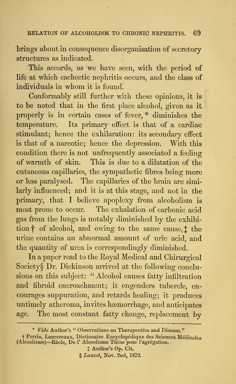 brings about in consequence disorganisation of secretory- structures as indicated. This accords, as we have seen, with the period of life at which cachectic nephritis occurs, and the class of individuals in whom it is found. Conformably still further with these opinions, it is to be noted that in the first place alcohol, given as it properly is in certain cases of fever, * diminishes the temperature. Its primary effect is that of a cardiac stimulant; hence the exhilaration: its secondary effect is that of a narcotic; hence the depression. With this condition there is not unfrequently associated a feeling of warmth of skin. This is due to a dilatation of the cutaneous capillaries, the sympathetic fibres being more or less paralysed. The capillaries of the brain are simi- larly influenced; and it is at this stage, and not in the primary, that I believe apoplexy from alcoholism is most prone to occur. The exhalation of carbonic acid gas from the lungs is notably diminished by the exhibi- tion f of alcohol, and owing to the same cause, J the urine contains an abnormal amount of uric acid, and the quantity of urea is correspondingly diminished. In a paper read to the Royal Medical and Chirurgical Society§ Dr. Dickinson arrived at the following conclu- sions on this subject:  Alcohol causes fatty infiltration and fibroid encroachment; it engenders tubercle, en- courages suppuration, and retards healing; it produces untimely atheroma, invites ha3morrhage, and anticipates age. The most constant fatty change, replacement by * Vide Author's  Observations on Therapeutics and Disease. t Perrin, Lancereaux, Dictionaire Encyclopedique des Sciences Medicale* (Alcoolisme)—Racle, De V Alcoolisme These pour l'agregation. % Author's Op. Cit. § Lancet, Nov. 2nd, 1872.