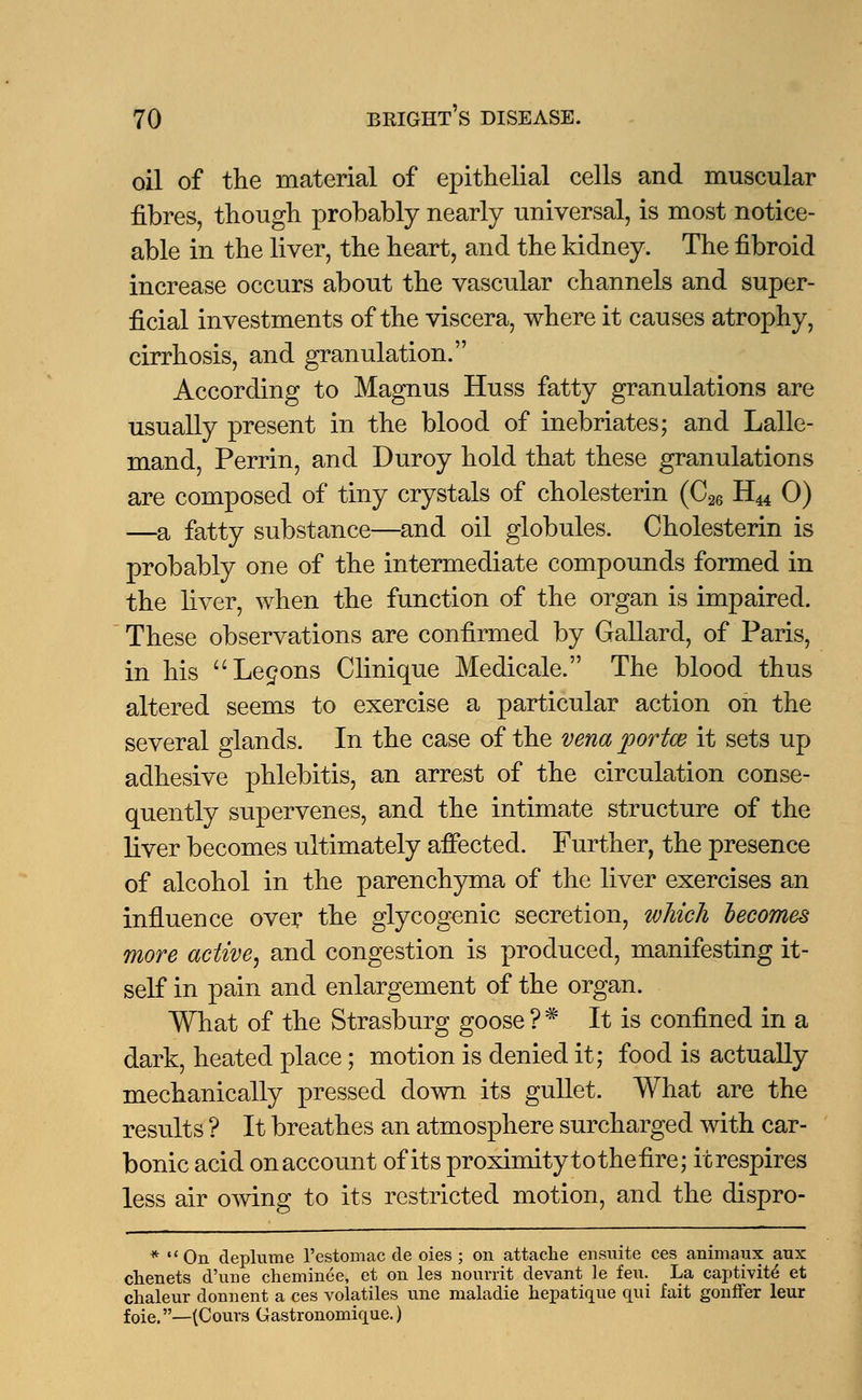 oil of the material of epithelial cells and muscular fibres, though probably nearly universal, is most notice- able in the liver, the heart, and the kidney. The fibroid increase occurs about the vascular channels and super- ficial investments of the viscera, where it causes atrophy, cirrhosis, and granulation. According to Magnus Huss fatty granulations are usually present in the blood of inebriates; and Lalle- mand, Perrin, and Duroy hold that these granulations are composed of tiny crystals of cholesterin (C26 HM 0) —a fatty substance—and oil globules. Cholesterin is probably one of the intermediate compounds formed in the liver, when the function of the organ is impaired. These observations are confirmed by Gallard, of Paris, in his Lemons Clinique Medicale. The blood thus altered seems to exercise a particular action on the several glands. In the case of the vena portce it sets up adhesive phlebitis, an arrest of the circulation conse- quently supervenes, and the intimate structure of the liver becomes ultimately affected. Further, the presence of alcohol in the parenchyma of the liver exercises an influence over the glycogenic secretion, which becomes more active, and congestion is produced, manifesting it- self in pain and enlargement of the organ. What of the Strasburg goose?* It is confined in a dark, heated place; motion is denied it; food is actually mechanically pressed down its gullet. What are the results ? It breathes an atmosphere surcharged with car- bonic acid onaccount of its proximityto the fire; it respires less air owing to its restricted motion, and the dispro- * On deplume l'estomac de oies ; on attache ensuite ces animaux aux chenets d'une cheminee, et on les nourrit devant le feu. La captivite et chaleur donuent a ces volatiles une maladie hepatique qui fait gonffer leur foie.—(Cours Gastronomique.)