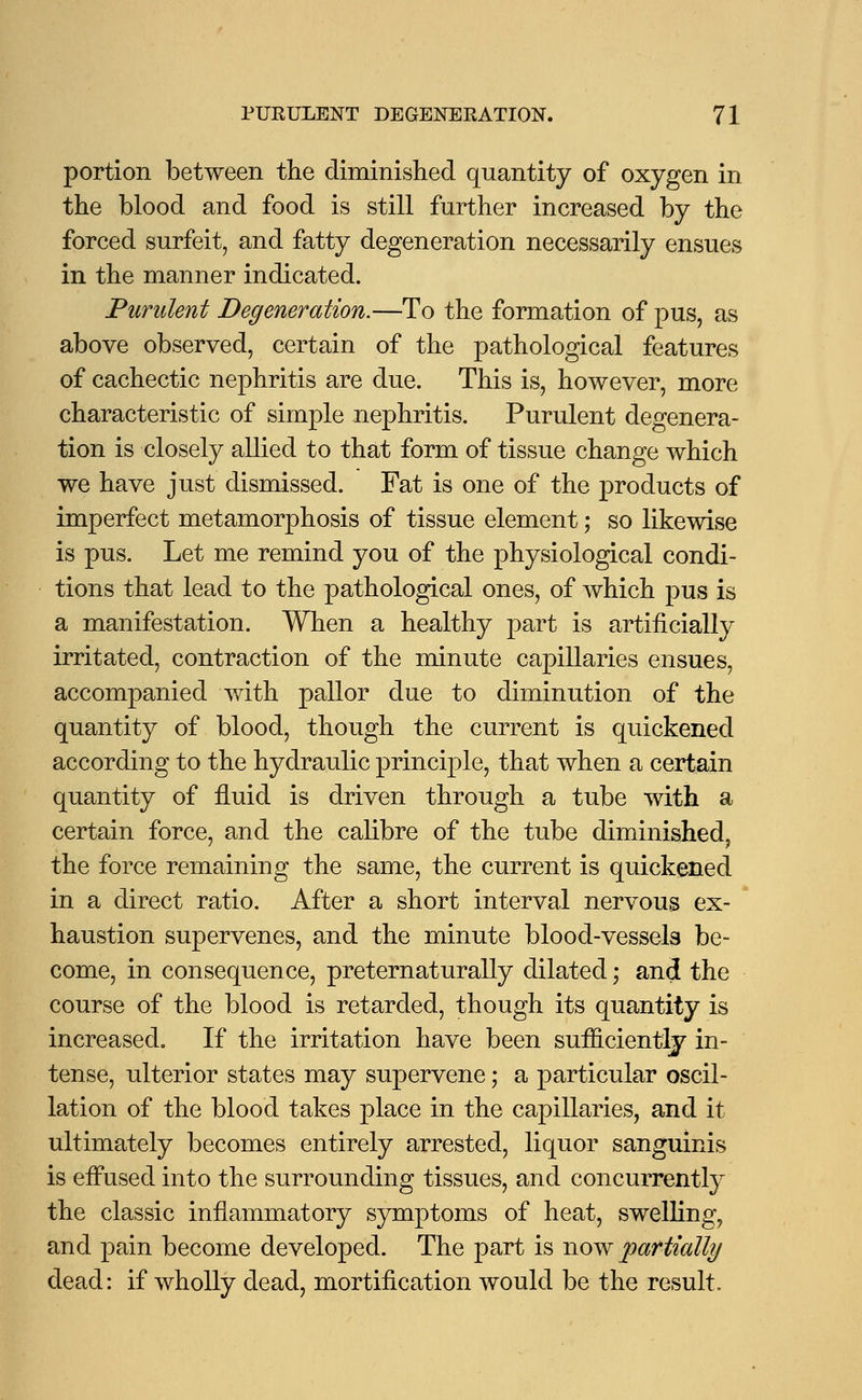 portion between the diminished quantity of oxygen in the blood and food is still further increased by the forced surfeit, and fatty degeneration necessarily ensues in the manner indicated. Purulent Degeneration.—To the formation of pus, as above observed, certain of the pathological features of cachectic nephritis are due. This is, however, more characteristic of simple nephritis. Purulent degenera- tion is closely allied to that form of tissue change which we have just dismissed. Fat is one of the products of imperfect metamorphosis of tissue element; so likewise is pus. Let me remind you of the physiological condi- tions that lead to the pathological ones, of which pus is a manifestation. When a healthy part is artificially irritated, contraction of the minute capillaries ensues, accompanied with pallor due to diminution of the quantity of blood, though the current is quickened according to the hydraulic principle, that when a certain quantity of fluid is driven through a tube with a certain force, and the calibre of the tube diminished, the force remaining the same, the current is quickened in a direct ratio. After a short interval nervous ex- haustion supervenes, and the minute blood-vessels be- come, in consequence, preternaturally dilated; and the course of the blood is retarded, though its quantity is increased. If the irritation have been sufficiently in- tense, ulterior states may supervene; a particular oscil- lation of the blood takes place in the capillaries, and it ultimately becomes entirely arrested, liquor sanguinis is eifused into the surrounding tissues, and concurrently the classic inflammatory symptoms of heat, swelling, and pain become developed. The part is now partially dead: if wholly dead, mortification would be the result.