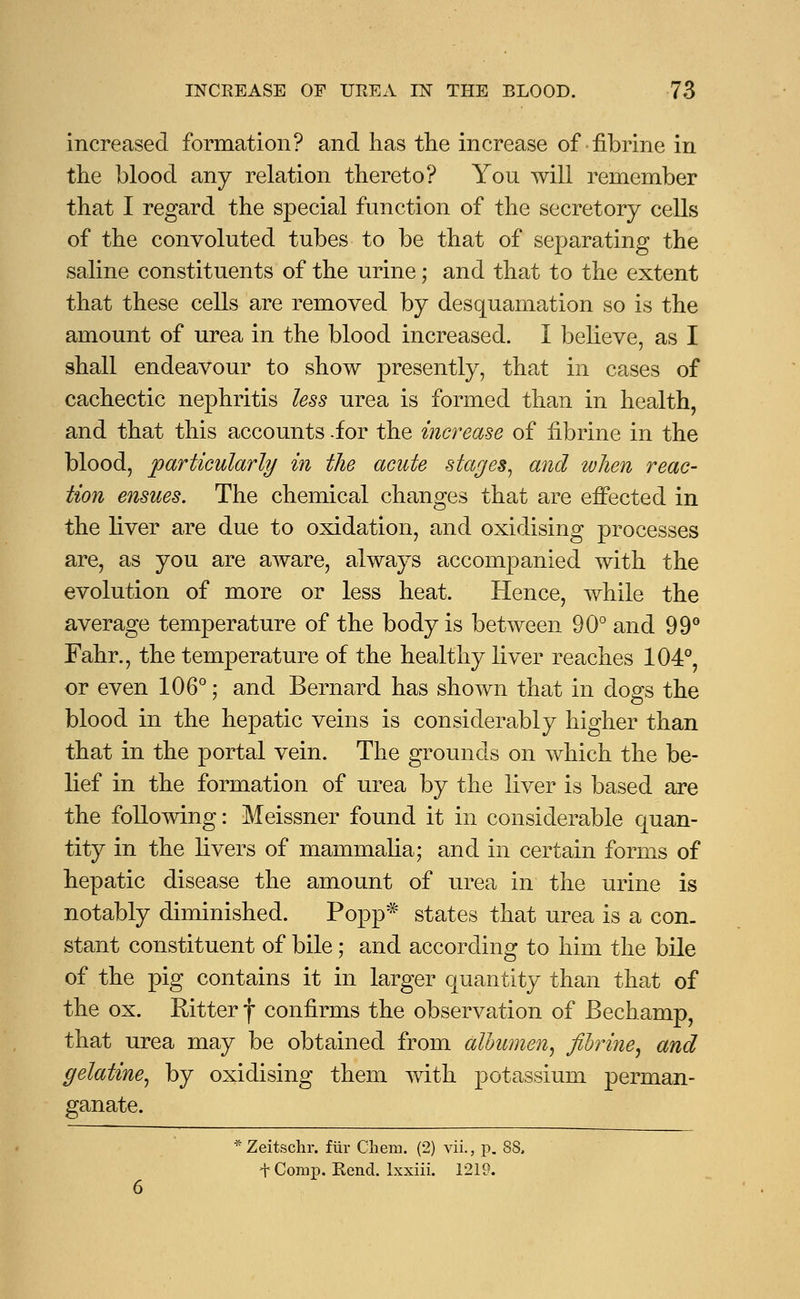 increased formation? and has the increase of fibrine in the blood any relation thereto? You will remember that I regard the special function of the secretory cells of the convoluted tubes to be that of separating the saline constituents of the urine; and that to the extent that these cells are removed by desquamation so is the amount of urea in the blood increased. I believe, as I shall endeavour to show presently, that in cases of cachectic nephritis less urea is formed than in health, and that this accounts -for the increase of fibrine in the blood, particularly in the acute stages, and when reac- tion ensues. The chemical changes that are effected in the liver are due to oxidation, and oxidising processes are, as you are aware, always accompanied with the evolution of more or less heat. Hence, while the average temperature of the body is between 90° and 99° Fahr., the temperature of the healthy liver reaches 104°, or even 106°; and Bernard has shown that in dogs the blood in the hepatic veins is considerably higher than that in the portal vein. The grounds on which the be- lief in the formation of urea by the liver is based are the following: Meissner found it in considerable quan- tity in the livers of mammalia; and in certain forms of hepatic disease the amount of urea in the urine is notably diminished. Popp* states that urea is a con- stant constituent of bile; and according to him the bile of the pig contains it in larger quantity than that of the ox. EAtter f confirms the observation of JBechamp, that urea may be obtained from albumen, fibrine, and gelatine, by oxidising them with potassium perman- ganate. * Zeitschr. fur C'laem. (2) vii., p. f Comp. Rend. Ixxiii. 1219.