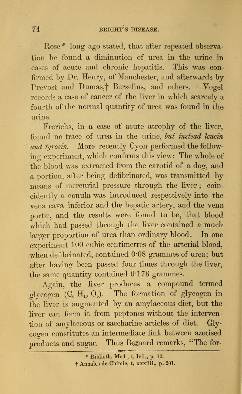 Rose * long ago stated, that after repeated observa- tion he found a diminution of urea in the urine in cases of acute and chronic hepatitis. This was con- firmed by Dr. Henry, of Manchester, and afterwards by Prevost and Dumas,f Berzelius, and others. Vogel records a case of cancer of the liver in which scarcely a fourth of the normal quantity of urea was found in the urine. Frerichs, in a case of acute atrophy of the liver, found no trace of urea in the urine, but instead leucin and tyrosin. More recently Cyon performed the follow- ing experiment, which confirms this view: The whole of the blood was extracted from the carotid of a dog, and a portion, after being defibrinated, was transmitted by means of mercurial pressure through the liver; coin- cidently a canula was introduced respectively into the vena cava inferior and the hepatic artery, and the vena portse, and the results were found to be, that blood which had passed through the liver contained a much larger proportion of urea than ordinary blood. In one experiment 100 cubic centimetres of the arterial blood, when defibrinated, contained 0'08 grammes of urea; but after having been passed four times through the liver, the same quantity contained 0*176 grammes. Again, the liver produces a compound termed glycogen (C6 H10 05). The formation of glycogen in the liver is augmented by an amylaceous diet, but the liver can form it from peptones without the interven- tion of amylaceous or saccharine articles of diet. Gly- cogen constitutes an intermediate link between azotised products and sugar. Thus Bernard remarks, The for- * Biblioth. Med., t. lvii., p. 12. t Annales cle Chimie, t. xxxiiii., p. 201.