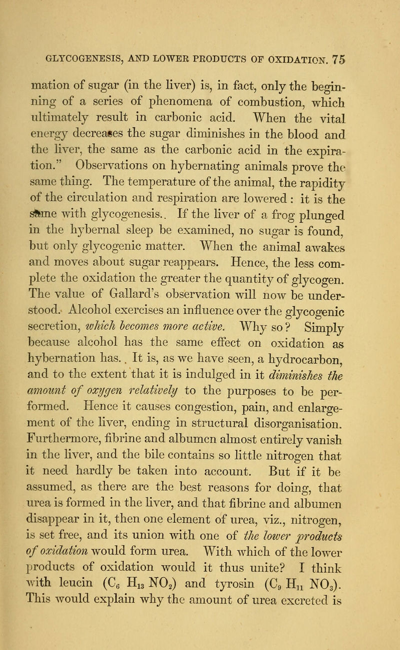 mation of sugar (in the liver) is, in fact, only the begin- ning of a series of phenomena of combustion, which ultimately result in carbonic acid. When the vital energy decreases the sugar diminishes in the blood and the liver, the same as the carbonic acid in the expira- tion. Observations on hybernating animals prove the same thing. The temperature of the animal, the rapidity of the circulation and respiration are lowered : it is the s&me with glycogenesis.. If the liver of a frog plunged in the hybernal sleep be examined, no sugar is found but only glycogenic matter. When the animal awakes and moves about sugar reappears. Hence, the less com- plete the oxidation the greater the quantity of glycogen. The value of Gallard's observation will now be under- stood. Alcohol exercises an influence over the glycogenic secretion, which becomes more active. Why so ? Simply because alcohol has the same effect on oxidation as hybernation has., It is, as we have seen, a hydrocarbon and to the extent that it is indulged in it diminishes the amount of oxygen relatively to the purposes to be per- formed. Hence it causes congestion, pain, and enlarge- ment of the liver, ending in structural disorganisation. Furthermore, fibrine and albumen almost entirely vanish in the liver, and the bile contains so little nitrogen that it need hardly be taken into account. But if it be assumed, as there are the best reasons for doing, that urea is formed in the liver, and that iibrine and albumen disappear in it, then one element of urea, viz., nitrogen, is set free, and its union with one of the lower products of oxidation would form urea. With which of the lower products of oxidation would it thus unite? I think with leucin (C6 H13 N02) and tyrosin (C9 Hn N03). This would explain why the amount of urea excreted is