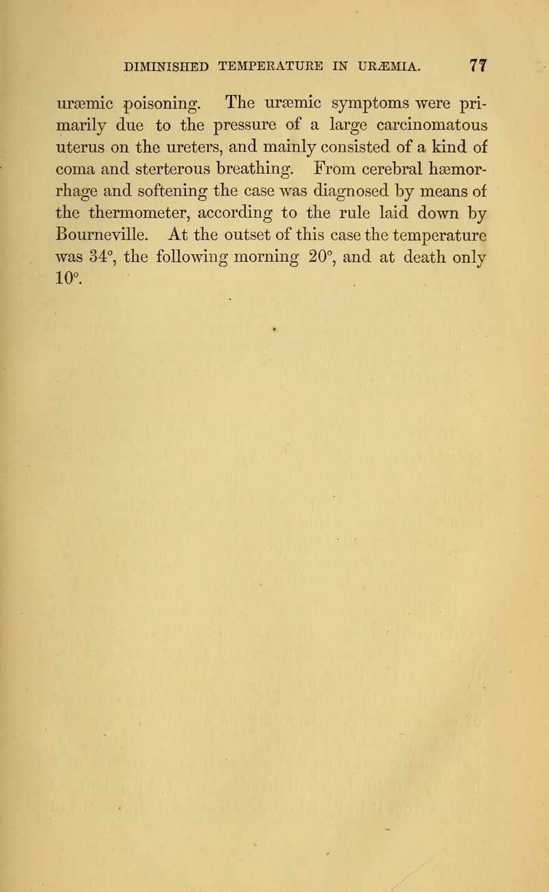 uremic poisoning. The uremic symptoms were pri- marily due to the pressure of a large carcinomatous uterus on the ureters, and mainly consisted of a kind of coma and sterterous breathing. From cerebral hemor- rhage and softening the case was diagnosed by means of the thermometer, according to the rule laid down by Bourneville. At the outset of this case the temperature was 34°, the following morning 20°, and at death only 10°.