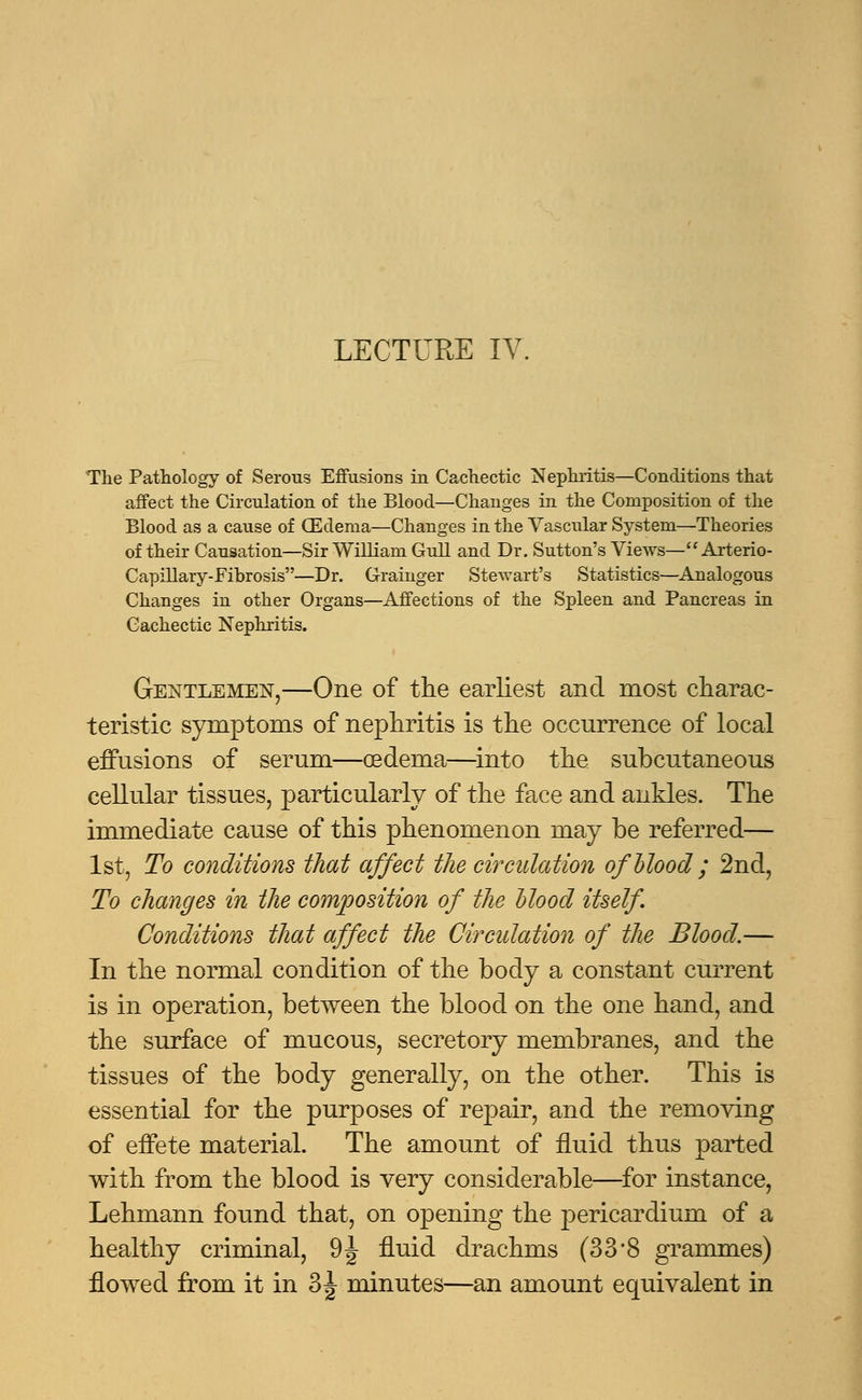 The Pathology of Serous Effusions iu Cachectic Nephritis—Conditions that affect the Circulation of the Blood—Changes in the Composition of the Blood as a cause of (Edema—Changes in the Vascular System—Theories of their Causation—Sir William Gull and Dr. Sutton's Views— Arterio- Capillary-Fibrosis—Dr. Grainger Stewart's Statistics—Analogous Changes in other Organs—Affections of the Spleen and Pancreas in Cachectic Nephritis. Gentlemen,—One of the earliest and most charac- teristic symptoms of nephritis is the occurrence of local effusions of serum—oedema—into the subcutaneous cellular tissues, particularly of the face and ankles. The immediate cause of this phenomenon may be referred— 1st, To conditions that affect the circulation ofhlood; 2nd, To changes in the composition of the Hood itself. Conditions that affect the Circulation of the Blood.— In the normal condition of the body a constant current is in operation, between the blood on the one hand, and the surface of mucous, secretory membranes, and the tissues of the body generally, on the other. This is essential for the purposes of repair, and the removing of effete material. The amount of fluid thus parted with from the blood is very considerable—for instance, Lehmann found that, on opening the pericardium of a healthy criminal, 9^ fluid drachms (33*8 grammes) flowed from it in 3^ minutes—an amount equivalent in