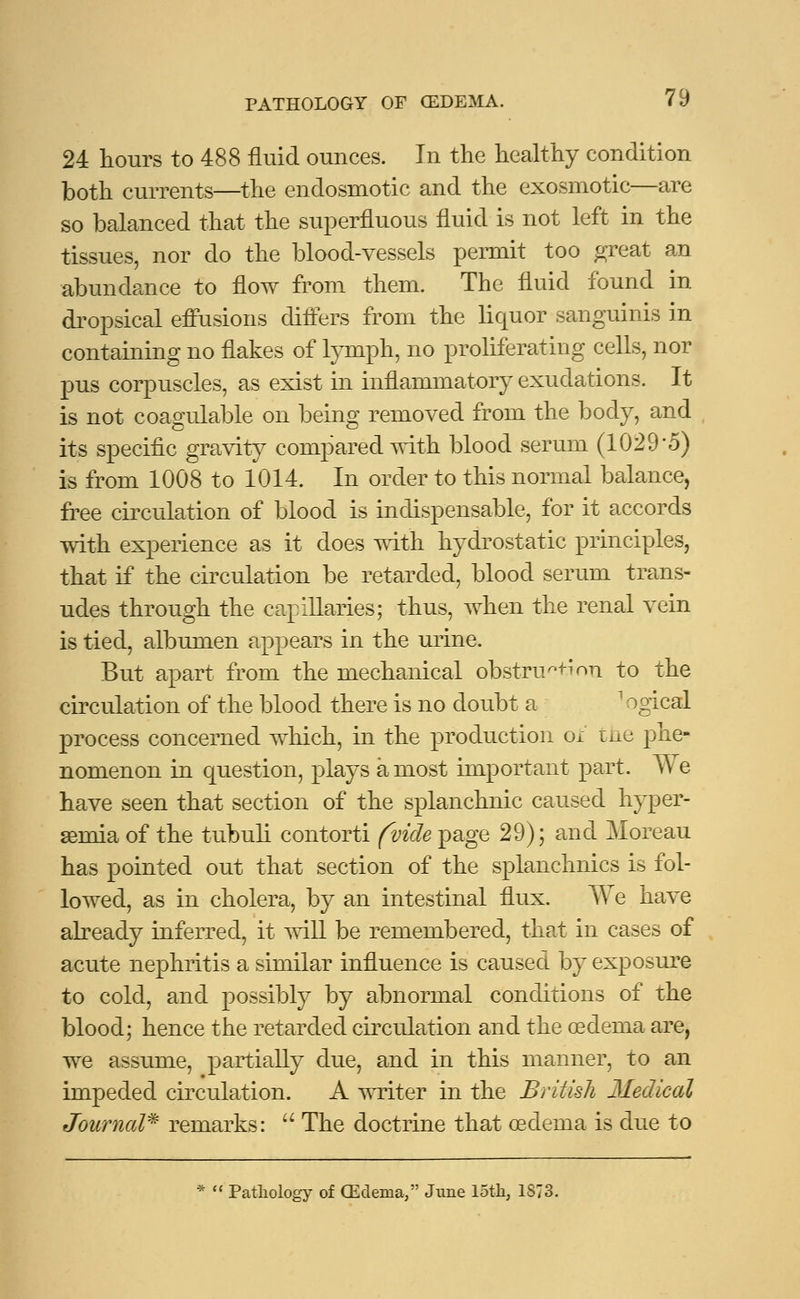 24 hours to 488 fluid ounces. In the healthy condition both currents—the endosmotic and the exosmotic—are so balanced that the superfluous fluid is not left in the tissues, nor do the blood-vessels permit too great an abundance to flow from them. The fluid found in dropsical effusions differs from the liquor sanguinis in containing no flakes of lymph, no proliferating cells, nor pus corpuscles, as exist in inflammatory exudations. It is not coagulable on being removed from the body, and its specific gravity compared with blood serum (1029*5) is from 1008 to 1014. In order to this normal balance, free circulation of blood is indispensable, for it accords with experience as it does with hydrostatic principles, that if the circulation be retarded, blood serum trans- udes through the capillaries; thus, when the renal vein is tied, albumen appears in the urine. But apart from the mechanical obstruction to the circulation of the blood there is no doubt a ' ogical process concerned which, in the production o± the phe- nomenon in question, plays a most important part. We have seen that section of the splanchnic caused hyper- senna of the tubuli contorti (vide page 29); and Moreau has pointed out that section of the splanchnics is fol- lowed, as in cholera, by an intestinal flux. We have already inferred, it will be remembered, that in cases of acute nephritis a similar influence is caused by exposure to cold, and possibly by abnormal conditions of the blood; hence the retarded circulation and the oedenia are, we assume, partially due, and in this manner, to an impeded circulation. A writer in the British Medical Journal* remarks:  The doctrine that oedema is due to *  Pathology of (Edema, June loth, 1873.