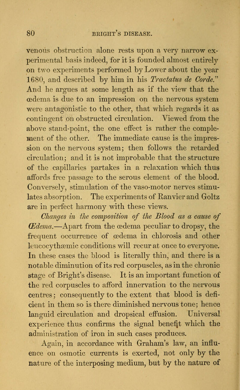 venous obstruction alone rests upon a very narrow ex- perimental basis indeed, for it is founded almost entirely on two experiments performed by Lower about the year 1680, and described by him in his Tractatus de Corde And he argues at some length as if the view that the oedema is due to an impression on the nervous system were antagonistic to the other, that which regards it as contingent on obstructed circulation. Viewed from the above stand-point, the one effect is rather the comple- ment of the other. The immediate cause is the impres- sion on the nervous system; then follows the retarded circulation; and it is not improbable that the structure of the capillaries partakes in a relaxation which thus affords free passage to the serous element of the blood. Conversely, stimulation of the vaso-motor nerves stimu- lates absorption. The experiments of Ranvier and Goltz are in perfect harmony with these views. Changes in the composition of the Blood as a cause of (Edema.—Apart from the oedema peculiar to dropsy, the frequent occurrence of oedema in chlorosis and other leucocythasmic conditions will recur at once to everyone. In these cases the blood is literally thin, and there is a notable diminution of its red corpuscles, as in the chronic stage of Bright's disease. It is an important function of the red corpuscles to afford innervation to the nervous centres; consequently to the extent that blood is defi- cient in them so is there diminished nervous tone; hence languid circulation and dropsical effusion. Universal experience thus confirms the signal benefit which the administration of iron in such cases produces. Again, in accordance with Graham's law, an influ- ence on osmotic currents is exerted, not only by the nature of the interposing medium, but by the nature of