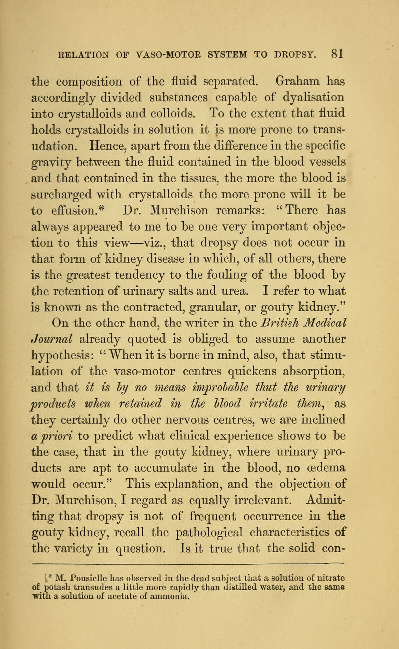 the composition of the fluid separated. Graham has accordingly divided substances capable of dyalisation into crystalloids and colloids. To the extent that fluid holds crystalloids in solution it is more prone to trans- udation. Hence, apart from the difference in the specific gravity between the fluid contained in the blood vessels and that contained in the tissues, the more the blood is surcharged with crystalloids the more prone will it be to effusion.* Dr. Murchison remarks: There has always appeared to me to be one very important objec- tion to this view—viz., that dropsy does not occur in that form of kidney disease in which, of all others, there is the greatest tendency to the fouling of the blood by the retention of urinary salts and urea. I refer to what is known as the contracted, granular, or gouty kidney. On the other hand, the writer in the British Medical Journal already quoted is obliged to assume another hypothesis:  When it is borne in mind, also, that stimu- lation of the vaso-motor centres quickens absorption, and that it is by no means improbable thut the urinary products when retained in the blood irritate them, as they certainly do other nervous centres, we are inclined a priori to predict what clinical experience shows to be the case, that in the gouty kidney, where urinary pro- ducts are apt to accumulate in the blood, no oedema would occur. This explanation, and the objection of Dr. Murchison, I regard as equally irrelevant. Admit- ting that dropsy is not of frequent occurrence in the gouty kidney, recall the pathological characteristics of the variety in question. Is it true that the solid con- {* M. Pousielle has observed in the dead subject that a solution of nitrate of potash transudes a little more rapidly than distilled water, and the same with a solution of acetate of ammonia.