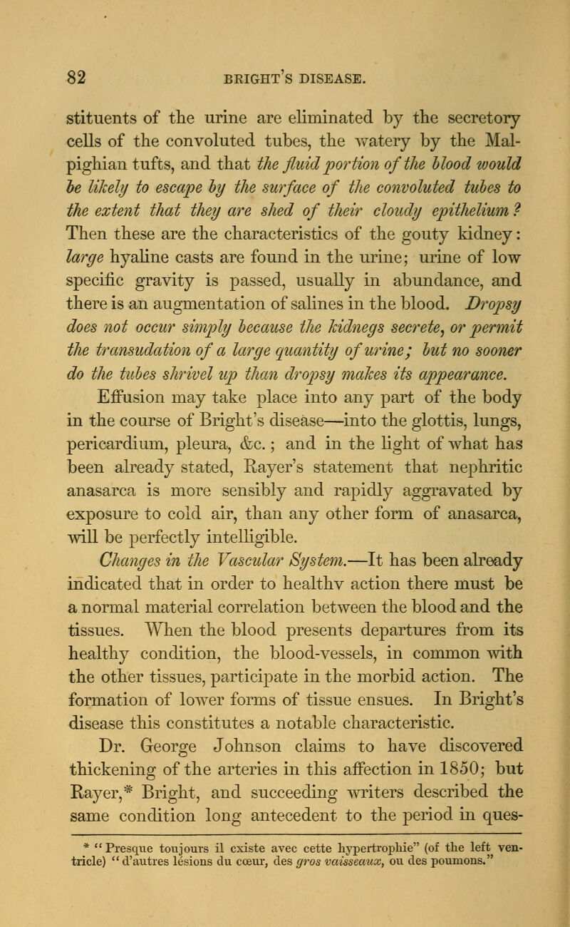 stituents of the urine are eliminated by the secretory cells of the convoluted tubes, the watery by the Mal- pighian tufts, and that the fluid portion of the blood would be likely to escape by the surface of the convoluted tubes to the extent that they are shed of their cloudy epithelium ? Then these are the characteristics of the gouty kidney: large hyaline casts are found in the urine; urine of low specific gravity is passed, usually in abundance, and there is an augmentation of salines in the blood. Dropsy does not occur simply because the kidneys secrete, or permit the transudation of a large quantity of urine; but no sooner do the tubes shrivel up than dropsy makes its appearance. Effusion may take place into any part of the body in the course of Bright's disease—into the glottis, lungs, pericardium, pleura, &c.; and in the light of what has been already stated, Rayer's statement that nephritic anasarca is more sensibly and rapidly aggravated by exposure to cold air, than any other form of anasarca, will be perfectly intelligible. Changes in the Vascular System.—It has been already indicated that in order to healthv action there must be a normal material correlation between the blood and the tissues. When the blood presents departures from its healthy condition, the blood-vessels, in common with the other tissues, participate in the morbid action. The formation of lower forms of tissue ensues. In Bright's disease this constitutes a notable characteristic. Dr. George Johnson claims to have discovered thickening of the arteries in this affection in 1850; but Rayer,* Bright, and succeeding writers described the same condition long antecedent to the period in ques- * Presque tou jours il cxiste avec cette hypertrophic (of the left ven- tricle) d'autres lesions du cceur, des gros vaisseaux, ou des poumons.